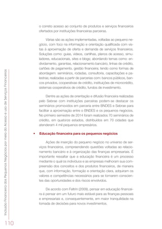 InclusãoFinanceiradosPequenosNegóciospormeiodoAcessoeusodeServiçosFinanceiros
110
o correto acesso ao conjunto de produtos e serviços financeiros
ofertados por instituições financeiras parceiras.
Várias são as ações implementadas, voltadas ao pequeno ne-
gócio, com foco na informação e orientação qualificada com vis-
tas à aproximação de oferta e demanda de serviços financeiros.
Soluções como: guias, vídeos, cartilhas, planos de acesso, simu-
ladores, educacionais, sites e blogs; abordando temas como: en-
dividamento, garantias, relacionamento bancário, linhas de crédito,
cartões de pagamento, gestão financeira; tendo como formas de
abordagem: seminários, rodadas, consultoria, capacitações e pa-
lestras; realizadas a partir de parcerias com: bancos públicos, ban-
cos privados, cooperativas de crédito, instituições de microcrédito,
sistemas cooperativos de crédito, fundos de investimento.
Dentre as ações de orientação e difusão financeira realizadas
pelo Sebrae com instituições parceiras podem-se destacar os
seminários promovidos em parceria entre BNDES e Sebrae para
facilitar a aproximação entre o BNDES e os pequenos negócios.
No primeiro semestre de 2014 foram realizados 70 seminários de
crédito, em quatorze estados, distribuídos em 70 cidades que
atenderam 4 mil pequenos empresários.
•	 Educação financeira para os pequenos negócios
Ações de inserção do pequeno negócio no universo de ser-
viços financeiros, compreendendo questões voltadas ao relacio-
namento bancário e à organização das finanças empresariais. É
importante ressaltar que a educação financeira é um processo
mediante o qual os indivíduos e as empresas melhoram sua com-
preensão dos conceitos e dos produtos financeiros, de maneira
que, com informação, formação e orientação clara, adquiram os
valores e competências necessários para se tornarem conscien-
tes das oportunidades e dos riscos envolvidos.
De acordo com Feltrin (2009), pensar em educação financei-
ra é pensar em um futuro mais estável para as finanças pessoais
e empresariais e, consequentemente, em maior tranquilidade na
tomada de decisões para novos investimentos.
 