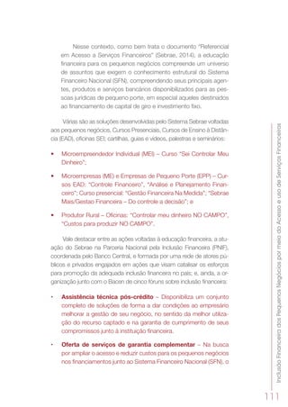 InclusãoFinanceiradosPequenosNegóciospormeiodoAcessoeusodeServiçosFinanceiros
111
Nesse contexto, como bem trata o documento “Referencial
em Acesso a Serviços Financeiros” (Sebrae, 2014), a educação
financeira para os pequenos negócios compreende um universo
de assuntos que exigem o conhecimento estrutural do Sistema
Financeiro Nacional (SFN), compreendendo seus principais agen-
tes, produtos e serviços bancários disponibilizados para as pes-
soas jurídicas de pequeno porte, em especial aqueles destinados
ao financiamento de capital de giro e investimento fixo.
Várias são as soluções desenvolvidas pelo Sistema Sebrae voltadas
aos pequenos negócios, Cursos Presenciais, Cursos de Ensino à Distân-
cia (EAD), oficinas SEI; cartilhas, guias e vídeos, palestras e seminários:
•	 Microempreendedor Individual (MEI) – Curso “Sei Controlar Meu
Dinheiro”;
•	 Microempresas (ME) e Empresas de Pequeno Porte (EPP) – Cur-
sos EAD: “Controle Financeiro”, “Análise e Planejamento Finan-
ceiro”; Curso presencial: “Gestão Financeira Na Medida”; “Sebrae
Mais/Gestao Financeira – Do controle a decisão”; e
•	 Produtor Rural – Oficinas: “Controlar meu dinheiro NO CAMPO”,
“Custos para produzir NO CAMPO”.
Vale destacar entre as ações voltadas à educação financeira, a atu-
ação do Sebrae na Parceria Nacional pela Inclusão Financeira (PNIF),
coordenada pelo Banco Central, e formada por uma rede de atores pú-
blicos e privados engajados em ações que visam catalisar os esforços
para promoção da adequada inclusão financeira no país; e, ainda, a or-
ganização junto com o Bacen de cinco fóruns sobre inclusão financeira:
•	 Assistência técnica pós-crédito – Disponibiliza um conjunto
completo de soluções de forma a dar condições ao empresário
melhorar a gestão de seu negócio, no sentido da melhor utiliza-
ção do recurso captado e na garantia de cumprimento de seus
compromissos junto à instituição financeira.
•	 Oferta de serviços de garantia complementar – Na busca
por ampliar o acesso e reduzir custos para os pequenos negócios
nos financiamentos junto ao Sistema Financeiro Nacional (SFN), o
 