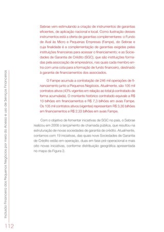InclusãoFinanceiradosPequenosNegóciospormeiodoAcessoeusodeServiçosFinanceiros
112
Sebrae vem estimulando a criação de instrumentos de garantias
eficientes, de aplicação nacional e local. Como ilustração desses
instrumentos está a oferta de garantias complementares: o Fundo
de Aval às Micro e Pequenas Empresas (Fampe), do Sebrae e
cuja finalidade é a complementação de garantias exigidas pelas
instituições financeiras para acessar o financiamento; e as Socie-
dades de Garantia de Crédito (SGC), que são instituições forma-
das pela associação de empresários, nas quais cada membro en-
tra com uma cota para a formação de fundo financeiro, destinado
à garantia de financiamentos dos associados.
O Fampe acumula a contratação de 246 mil operações de fi-
nanciamento junto a Pequenos Negócios. Atualmente, são 105 mil
contratos ativos (43% vigentes em relação ao total já contratado de
forma acumulada). O montante histórico contratado equivale a R$
10 bilhões em financiamentos e R$ 7,3 bilhões em avais Fampe.
Os 105 mil contratos ativos (vigentes) representam R$ 3,30 bilhões
em financiamentos e R$ 2,33 bilhões em avais Fampe.
Com o objetivo de fomentar iniciativas de SGC no país, o Sebrae
realizou em 2008 o lançamento de chamada pública, que resultou na
estruturação de novas sociedades de garantia de crédito. Atualmente,
contamos com 19 iniciativas, das quais nove Sociedades de Garantia
de Crédito estão em operação, duas em fase pré-operacional e mais
oito novas iniciativas, conforme distribuição geográfica apresentada
no mapa da Figura 2.
 