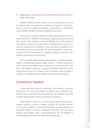 InclusãoFinanceiradosPequenosNegóciospormeiodoAcessoeusodeServiçosFinanceiros
115
•	 Organização conjunta de cinco Fóruns Banco Central sobre In-
clusão Financeira.
Sebrae e BNDES também atuam de forma cooperativa na busca
de aproximação dos pequenos negócios a programas de financia-
mento e linhas de crédito direcionadas a este público, a exemplo do
cartão BNDES, MPME Inovadora e BNDES Automático.
Vários foram os ganhos advindos dessa parceria para as institui-
ções financeiras, o Sebrae e os pequenos negócios: disseminação de
informações sobre produtos e serviços BNDES para 5.933 pequenos
empresários; melhoria das informações prestadas pelos bancos co-
merciais credenciados ao BNDES; maior exposição do Sebrae como
instituições de apoio empresarial, não de financiamento; melhor per-
cepção do setor empresarial em relação ao papel do Sebrae como
parceiro das instituições financeiras.
Como evolução destas ações desenvolvidas, e partindo do apren-
dizado e experiências gerados pelas mesmas, o Sebrae lançou em
2014 o documento “Referencial em Acesso a Serviços Financeiros” que
tem como objetivo direcionar a atuação do Sistema Sebrae no tema
pelos próximos anos com enfoque para: educação saúde e gestão fi-
nanceira, e ampliação das articulações nacionais e internacionais.
Caminhos e Desafios
A expansão dos canais de distribuição, dos produtos e serviços
financeiros e do volume de crédito nos últimos anos no Brasil foi ex-
pressiva para o segmento de pessoas físicas, tal realidade ainda não
é experimentada pelo universo de pequenos negócios.
Potencializar o acesso e o uso de serviços financeiros pelos pe-
quenos negócios se torna o desafio principal de inclusão financei-
ra. Há que se adequar os serviços financeiros às necessidades dos
pequenos negócios. Muitas instituições financeiras vêm buscando
atender esse público, mas o desconhecimento da sua realidade e
necessidade não permite um atendimento adequado.
 