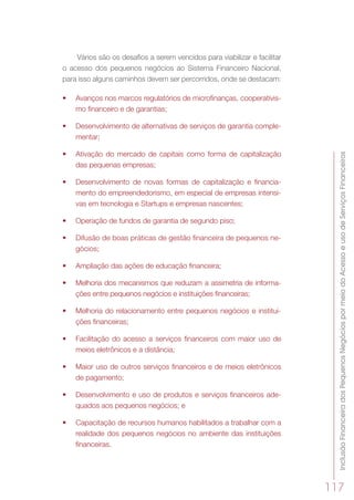 InclusãoFinanceiradosPequenosNegóciospormeiodoAcessoeusodeServiçosFinanceiros
117
Vários são os desafios a serem vencidos para viabilizar e facilitar
o acesso dos pequenos negócios ao Sistema Financeiro Nacional,
para isso alguns caminhos devem ser percorridos, onde se destacam:
•	 Avanços nos marcos regulatórios de microfinanças, cooperativis-
mo financeiro e de garantias;
•	 Desenvolvimento de alternativas de serviços de garantia comple-
mentar;
•	 Ativação do mercado de capitais como forma de capitalização
das pequenas empresas;
•	 Desenvolvimento de novas formas de capitalização e financia-
mento do empreendedorismo, em especial de empresas intensi-
vas em tecnologia e Startups e empresas nascentes;
•	 Operação de fundos de garantia de segundo piso;
•	 Difusão de boas práticas de gestão financeira de pequenos ne-
gócios;
•	 Ampliação das ações de educação financeira;
•	 Melhoria dos mecanismos que reduzam a assimetria de informa-
ções entre pequenos negócios e instituições financeiras;
•	 Melhoria do relacionamento entre pequenos negócios e institui-
ções financeiras;
•	 Facilitação do acesso a serviços financeiros com maior uso de
meios eletrônicos e a distância;
•	 Maior uso de outros serviços financeiros e de meios eletrônicos
de pagamento;
•	 Desenvolvimento e uso de produtos e serviços financeiros ade-
quados aos pequenos negócios; e
•	 Capacitação de recursos humanos habilitados a trabalhar com a
realidade dos pequenos negócios no ambiente das instituições
financeiras.
 