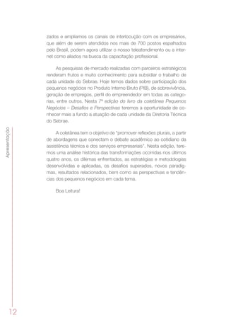 12
Apresentação
zados e ampliamos os canais de interlocução com os empresários,
que além de serem atendidos nos mais de 700 postos espalhados
pelo Brasil, podem agora utilizar o nosso teleatendimento ou a inter-
net como aliados na busca da capacitação profissional.
As pesquisas de mercado realizadas com parceiros estratégicos
renderam frutos e muito conhecimento para subsidiar o trabalho de
cada unidade do Sebrae. Hoje temos dados sobre participação dos
pequenos negócios no Produto Interno Bruto (PIB), de sobrevivência,
geração de empregos, perfil do empreendedor em todas as catego-
rias, entre outros. Nesta 7ª edição do livro da coletânea Pequenos
Negócios – Desafios e Perspectivas teremos a oportunidade de co-
nhecer mais a fundo a atuação de cada unidade da Diretoria Técnica
do Sebrae.
A coletânea tem o objetivo de “promover reflexões plurais, a partir
de abordagens que conectam o debate acadêmico ao cotidiano da
assistência técnica e dos serviços empresariais”. Nesta edição, tere-
mos uma análise histórica das transformações ocorridas nos últimos
quatro anos, os dilemas enfrentados, as estratégias e metodologias
desenvolvidas e aplicadas, os desafios superados, novos paradig-
mas, resultados relacionados, bem como as perspectivas e tendên-
cias dos pequenos negócios em cada tema.
Boa Leitura!
 