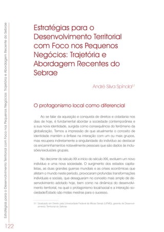 EstratégiasparaoDesenvolvimentoTerritorialcomFoconosPequenosNegócios:TrajetóriaeAbordagemRecentedoSebrae
122
Estratégias para o
Desenvolvimento Territorial
com Foco nos Pequenos
Negócios: Trajetória e
Abordagem Recentes do
Sebrae
André Silva Spínola51
O protagonismo local como diferencial
Ao se falar da aquisição e conquista de direitos e cidadania nos
dias de hoje, é fundamental abordar a sociedade contemporânea e
a sua nova identidade, surgida como consequência do fenômeno da
globalização. Temos a impressão de que atualmente o conceito de
identidade mantém a ênfase na interação com um ou mais grupos,
mas recupera indiretamente a singularidade do indivíduo ao destacar
os encaminhamentos notavelmente pessoais que são dados às inclu-
sões/exclusões grupais.
No decorrer do século XX e início do século XXI, evoluem um novo
indivíduo e uma nova sociedade. O surgimento dos estados capita-
listas, as duas grandes guerras mundiais e as crises econômicas que
afetam o mundo neste período, provocaram profundas transformações
individuais e sociais, que desaguaram no conceito mais amplo de de-
senvolvimento adotado hoje, bem como na dinâmica do desenvolvi-
mento territorial, na qual o protagonismo local/social e a interação so-
ciedade/Estado são molas mestras para o sucesso.
51	 Graduado em Direito pela Universidade Federal de Minas Gerais (UFMG), gerente de Desenvol-
vimento Territorial do Sebrae
 