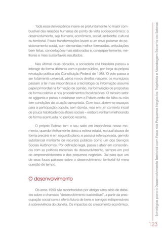 EstratégiasparaoDesenvolvimentoTerritorialcomFoconosPequenosNegócios:TrajetóriaeAbordagemRecentedoSebrae
123
Toda essa efervescência insere-se profundamente no maior com-
bustível das relações humanas do ponto de vista socioeconômico: o
desenvolvimento, seja humano, econômico, social, ambiental, cultural
ou territorial. Essas transformações levam a um novo patamar de po-
sicionamento social, com demandas melhor formuladas, articulações
bem feitas, concertações mais elaboradas e, consequentemente, me-
lhores e mais sustentáveis resultados.
Nas últimas duas décadas, a sociedade civil brasileira passou a
interagir de forma diferente com o poder público, por força da própria
revolução política pós Constituição Federal de 1988. O voto passa a
ser totalmente universal, vários novos direitos nascem, os municípios
passam a ter mais importância e a tecnologia da informação assume
papel primordial na formação de opinião, na formulação de propostas
de forma coletiva e nos procedimentos fiscalizatórios. O terceiro setor
se agiganta e passa a colaborar com o Estado onde ele falha ou não
tem condições de atuação apropriada. Com isso, abrem-se espaços
para a participação popular, sem dúvida, mas em um contexto inicial
de pouca habilidade dos atores sociais – embora venham melhorando
de forma acentuada no período recente.
O próprio Sebrae tem o seu salto em importância nesse mo-
mento, quando efetivamente deixa a esfera estatal, na qual atuava de
forma precária e em segundo plano, e passa à esfera privada, gerindo
substancial montante de recursos públicos como um dos Serviços
Sociais Autônomos. Por definição legal, passa a atuar em consonân-
cia com as políticas nacionais de desenvolvimento, sempre em prol
do empreendedorismo e dos pequenos negócios. Daí para que um
de seus focos pairasse sobre o desenvolvimento territorial foi mera
questão de tempo.
O desenvolvimento
Os anos 1990 são reconhecidos por abrigar uma série de deba-
tes sobre o chamado “desenvolvimento sustentável”, a partir da preo-
cupação social com a oferta futura de bens e serviços indispensáveis
à sobrevivência do planeta. Os impactos do crescimento econômico,
 