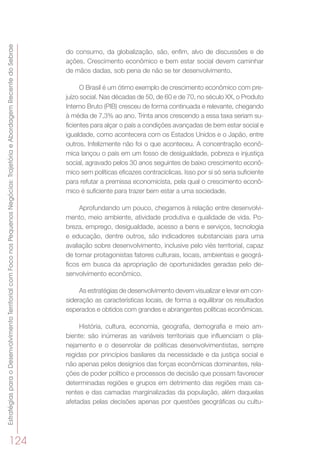 EstratégiasparaoDesenvolvimentoTerritorialcomFoconosPequenosNegócios:TrajetóriaeAbordagemRecentedoSebrae
124
do consumo, da globalização, são, enfim, alvo de discussões e de
ações. Crescimento econômico e bem estar social devem caminhar
de mãos dadas, sob pena de não se ter desenvolvimento.
O Brasil é um ótimo exemplo de crescimento econômico com pre-
juízo social. Nas décadas de 50, de 60 e de 70, no século XX, o Produto
Interno Bruto (PIB) cresceu de forma continuada e relevante, chegando
à média de 7,3% ao ano. Trinta anos crescendo a essa taxa seriam su-
ficientes para alçar o país a condições avançadas de bem estar social e
igualdade, como acontecera com os Estados Unidos e o Japão, entre
outros. Infelizmente não foi o que aconteceu. A concentração econô-
mica lançou o país em um fosso de desigualdade, pobreza e injustiça
social, agravado pelos 30 anos seguintes de baixo crescimento econô-
mico sem políticas eficazes contracíclicas. Isso por si só seria suficiente
para refutar a premissa economicista, pela qual o crescimento econô-
mico é suficiente para trazer bem estar a uma sociedade.
Aprofundando um pouco, chegamos à relação entre desenvolvi-
mento, meio ambiente, atividade produtiva e qualidade de vida. Po-
breza, emprego, desigualdade, acesso a bens e serviços, tecnologia
e educação, dentre outros, são indicadores substanciais para uma
avaliação sobre desenvolvimento, inclusive pelo viés territorial, capaz
de tornar protagonistas fatores culturais, locais, ambientais e geográ-
ficos em busca da apropriação de oportunidades geradas pelo de-
senvolvimento econômico.
As estratégias de desenvolvimento devem visualizar e levar em con-
sideração as características locais, de forma a equilibrar os resultados
esperados e obtidos com grandes e abrangentes políticas econômicas.
História, cultura, economia, geografia, demografia e meio am-
biente: são inúmeras as variáveis territoriais que influenciam o pla-
nejamento e o desenrolar de políticas desenvolvimentistas, sempre
regidas por princípios basilares da necessidade e da justiça social e
não apenas pelos desígnios das forças econômicas dominantes, rela-
ções de poder político e processos de decisão que possam favorecer
determinadas regiões e grupos em detrimento das regiões mais ca-
rentes e das camadas marginalizadas da população, além daquelas
afetadas pelas decisões apenas por questões geográficas ou cultu-
 