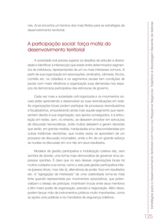 EstratégiasparaoDesenvolvimentoTerritorialcomFoconosPequenosNegócios:TrajetóriaeAbordagemRecentedoSebrae
125
rais. Aí se encontra um terreno dos mais férteis para as estratégias de
desenvolvimento territorial.
A participação social: força motriz do
desenvolvimento territorial
A sociedade civil precisa superar os desafios de articular a diversi-
dade e identificar a intersecção que existe entre determinados segmen-
tos de indivíduos, representantes de um ou mais interesses comuns. A
partir de sua organização em associações, sindicatos, câmaras, fóruns,
comitês etc. os cidadãos e os segmentos sociais tem condições de
pautar com maior eficiência e organização suas demandas nos espa-
ços da democracia participativa das estruturas de governo.
Cada vez mais a sociedade civil organizada e os movimentos so-
ciais estão aprendendo a desenvolver as suas reivindicações em rede.
As organizações locais podem participar de processos reivindicatórios
e fiscalizatórios, empoderando ainda mais aquele segmento que repre-
sentam devido à sua organização, aos apoios conseguidos, e à articu-
lação em redes, sem, no entanto, se deixarem envolver em estruturas
de discussão tecnocráticas, onde muitos debatem e geram decisões
que serão, em grande medida, manipuladas e/ou desconsideradas por
outras instâncias decisórias, que muitas vezes se aproveitam de um
processo de discussão incompleto, onde o fim de um grande esforço
se nucleia na discussão em si e não em seus resultados.
Modelos de gestão participativa e mobilização coletiva são, sem
sombra de dúvida, uma forma mais democrática de governar e/ou ex-
pressar opiniões. É claro que no seio dessas organizações locais há
muitos cuidados a se tomar, como o zelo pela gestão participativa inter-
na (parece óbvio, mas não é), alternância de poder, foco em resultados
etc. A “agregação de interesses” de uma coletividade torna-se mais
forte quando representada por movimentos associativos, que poten-
cializam o desejo de participar, incentivam trocas entre seus membros
e têm maior poder de organização, pressão e negociação. Além disso,
podem lançar mão de instrumentos jurídicos muito importantes, como
as ações civis públicas e os mandados de segurança coletivos.
 