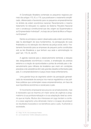 EstratégiasparaoDesenvolvimentoTerritorialcomFoconosPequenosNegócios:TrajetóriaeAbordagemRecentedoSebrae
127
A Constituição Brasileira contempla os pequenos negócios por
meio dos artigos 170, IX, e 179, que positivaram o tratamento simplifi-
cado, diferenciado e favorecido para os pequenos empreendimentos
no âmbito da ordem econômica nacional. Recentemente o mesmo
tratamento foi reforçado no capítulo do Sistema Tributário Nacional
com o arcabouço constitucional que deu origem ao Supersimples e
ao Empreendedor Individual52
, no bojo da Lei Geral da Micro e Peque-
na Empresa53
.
Dentre os princípios a serem observados pela ordem econômica,
seja na abordagem de seus fundamentos, na perseguição de suas
finalidades ou na valoração dos ditames da justiça social, está o “tra-
tamento favorecido para as empresas de pequeno porte constituídas
sob as leis Brasileiras e que tenham sua sede e administração no
país” (art. 170, IX, da CF).
A agenda nacional para o desenvolvimento territorial, a redução
das desigualdades econômicas e sociais, a erradicação da pobreza
extrema e a criação de oportunidades e portas de entrada para o de-
senvolvimento para milhares de brasileiros que vivem em condições
precárias e de subsistência têm sido grandes desafios enfrentados pelo
país. E o empreendedorismo é peça-chave nesse enfrentamento.
Uma grande força do segmento advém da percepção generali-
zada da necessidade de avanços nos marcos regulatórios e nas polí-
ticas públicas que contemplam esses empreendimentos, em face de
sua importância econômica e social para o país.
O movimento empresarial aos poucos vai amadurecendo, mas
é necessário que se imprima um maior senso de urgência e prag-
matismo à sua profissionalização e à sua adaptação ideal ao cená-
rio que se impõe. Muitos dos interesses em jogo tendem a confe-
rir a esse segmento uma dimensão menor e incapaz de produzir
os resultados buscados e os benefícios para o país, frustrando a
sociedade.
52	 Artigo 146, III, d da Constituição Federal.
53	 Lei Complementar 123/06 e alterações posteriores.
 