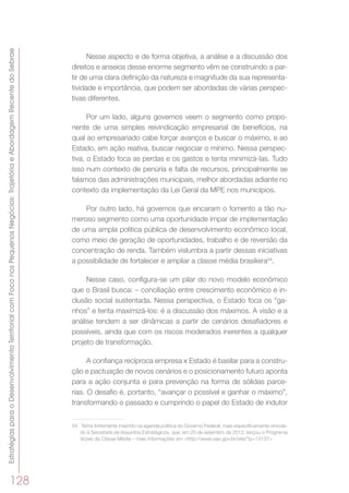 EstratégiasparaoDesenvolvimentoTerritorialcomFoconosPequenosNegócios:TrajetóriaeAbordagemRecentedoSebrae
128
Nesse aspecto e de forma objetiva, a análise e a discussão dos
direitos e anseios desse enorme segmento vêm se construindo a par-
tir de uma clara definição da natureza e magnitude da sua representa-
tividade e importância, que podem ser abordadas de várias perspec-
tivas diferentes.
Por um lado, alguns governos veem o segmento como propo-
nente de uma simples reivindicação empresarial de benefícios, na
qual ao empresariado cabe forçar avanços e buscar o máximo, e ao
Estado, em ação reativa, buscar negociar o mínimo. Nessa perspec-
tiva, o Estado foca as perdas e os gastos e tenta minimizá-las. Tudo
isso num contexto de penúria e falta de recursos, principalmente se
falamos das administrações municipais, melhor abordadas adiante no
contexto da implementação da Lei Geral da MPE nos municípios.
Por outro lado, há governos que encaram o fomento a tão nu-
meroso segmento como uma oportunidade ímpar de implementação
de uma ampla política pública de desenvolvimento econômico local,
como meio de geração de oportunidades, trabalho e de reversão da
concentração de renda. Também vislumbra a partir dessas iniciativas
a possibilidade de fortalecer e ampliar a classe média brasileira54
.
Nesse caso, configura-se um pilar do novo modelo econômico
que o Brasil busca: – conciliação entre crescimento econômico e in-
clusão social sustentada. Nessa perspectiva, o Estado foca os “ga-
nhos” e tenta maximizá-los: é a discussão dos máximos. A visão e a
análise tendem a ser dinâmicas a partir de cenários desafiadores e
possíveis, ainda que com os riscos moderados inerentes a qualquer
projeto de transformação.
A confiança recíproca empresa x Estado é basilar para a constru-
ção e pactuação de novos cenários e o posicionamento futuro aponta
para a ação conjunta e para prevenção na forma de sólidas parce-
rias. O desafio é, portanto, “avançar o possível e ganhar o máximo”,
transformando o passado e cumprindo o papel do Estado de indutor
54	 Tema fortemente inserido na agenda política do Governo Federal, mais especificamente vincula-
do à Secretaria de Assuntos Estratégicos, que, em 20 de setembro de 2012, lançou o Programa
Vozes da Classe Média – mais informações em <http://www.sae.gov.br/site/?p=13137>
 