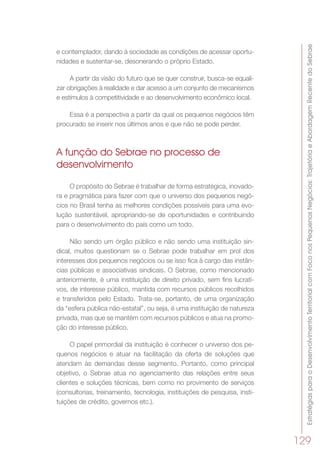 EstratégiasparaoDesenvolvimentoTerritorialcomFoconosPequenosNegócios:TrajetóriaeAbordagemRecentedoSebrae
129
e contemplador, dando à sociedade as condições de acessar oportu-
nidades e sustentar-se, desonerando o próprio Estado.
A partir da visão do futuro que se quer construir, busca-se equali-
zar obrigações à realidade e dar acesso a um conjunto de mecanismos
e estímulos à competitividade e ao desenvolvimento econômico local.
Essa é a perspectiva a partir da qual os pequenos negócios têm
procurado se inserir nos últimos anos e que não se pode perder.
A função do Sebrae no processo de
desenvolvimento
O propósito do Sebrae é trabalhar de forma estratégica, inovado-
ra e pragmática para fazer com que o universo dos pequenos negó-
cios no Brasil tenha as melhores condições possíveis para uma evo-
lução sustentável, apropriando-se de oportunidades e contribuindo
para o desenvolvimento do país como um todo.
Não sendo um órgão público e não sendo uma instituição sin-
dical, muitos questionam se o Sebrae pode trabalhar em prol dos
interesses dos pequenos negócios ou se isso fica à cargo das instân-
cias públicas e associativas sindicais. O Sebrae, como mencionado
anteriormente, é uma instituição de direito privado, sem fins lucrati-
vos, de interesse público, mantida com recursos públicos recolhidos
e transferidos pelo Estado. Trata-se, portanto, de uma organização
da “esfera pública não-estatal”, ou seja, é uma instituição de natureza
privada, mas que se mantém com recursos públicos e atua na promo-
ção do interesse público.
O papel primordial da instituição é conhecer o universo dos pe-
quenos negócios e atuar na facilitação da oferta de soluções que
atendam às demandas desse segmento. Portanto, como principal
objetivo, o Sebrae atua no agenciamento das relações entre seus
clientes e soluções técnicas, bem como no provimento de serviços
(consultorias, treinamento, tecnologia, instituições de pesquisa, insti-
tuições de crédito, governos etc.).
 