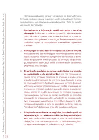 EstratégiasparaoDesenvolvimentoTerritorialcomFoconosPequenosNegócios:TrajetóriaeAbordagemRecentedoSebrae
132
Como passos básicos para um bom projeto de desenvolvimento
territorial, podemos elencar o que vem sendo praticado pelo Sebrae e
seus parceiros, com algumas poucas adaptações – fruto da estraté-
gia recente da instituição:
1.	 Conhecimento e informação qualificada sobre o território
abrangido. Análise socioeconômica do território. Identificação das
potencialidades e oportunidades econômicas internas e externas,
bem como estrangulamentos e ameaças. Pesquisas quantitativas e
qualitativas, a partir de bases primárias e secundárias, diagnósticos
e análises.
2.	 Participação de uma rede de cooperação público-privada.
Nessa seara uma das modificações na estratégia recente da insti-
tuição, buscando muito mais agregar valor às instâncias já delimi-
tadas do que prover todo o processo de formação da governan-
ça, respeitando, assim, seus limites e conferindo um caráter mais
pragmático à sua atuação.
3.	 Organização produtiva de setores prioritários e promoção
de capacitação e do atendimento. Foco nos pequenos ne-
gócios como principais geradores de emprego e renda e mais
importantes dinamizadores da economia local. Fomento e apoio
ao empreendedorismo, facilitando o acesso a serviços de desen-
volvimento empresarial (capacitação em gestão empresarial, in-
cremento do processo produtivo, inovação, acesso a novos mer-
cados, acesso ao crédito, incubadoras de negócios, criação de
marcas próprias, melhorias de design, certificação de produtos,
adequação de embalagens etc.). Articulação de cadeias produ-
tivas empresariais sustentáveis e competitivas, buscando a dife-
renciação de produtos a partir da identidade territorial. Esse é o
“core business” do Sebrae e onde são focados os esforços.
4.	 Criação de um ambiente de negócios favorável a partir da
implementação da Lei Geral das Micro e Pequenas Empre-
sas. Melhora do ambiente de negócios, com racionalização das
obrigações burocráticas empresariais, da facilitação do registro,
da legalização de negócios e da desoneração tributária.
 