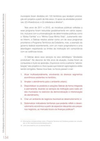 EstratégiasparaoDesenvolvimentoTerritorialcomFoconosPequenosNegócios:TrajetóriaeAbordagemRecentedoSebrae
134
municípios foram divididos em 120 territórios que recebem prioriza-
ção em projetos a partir de três eixos: (1) apoio às atividades produti-
vas; (2) infraestrutura; e (3) cidadania e direitos57
.
Nos anos de 2011 e 2012, as iniciativas públicas voltadas a
esse programa foram reduzidas gradativamente em vários aspec-
tos, inclusive com a universalização de determinadas políticas como
o “Bolsa Família” e o “Minha Casa Minha Vida”. Justamente nes-
se ínterim, o Sebrae resolve adotar como um de seus programas
prioritários o Programa Territórios da Cidadania, mas, a exemplo do
governo federal recentemente, com um maior pragmatismo e uma
abordagem respeitando os limites da instituição em consonância
com as carências locais.
O Sebrae aloca seus serviços no eixo estratégico “atividades
produtivas”. No decorrer de três anos de atuação, muitas foram as
conquistas e muito se aprendeu. Equívocos como a extrema “setoria-
lização” dos projetos e o foco quase que total em agronegócios estão
sendo corrigidos. Nessa nova fase, os focos passam a ser:
1.	 Atuar multissetorialmente, envolvendo os diversos segmentos
econômicos existentes no território;
2.	 Ampliar o atendimento para o ambiente urbano;
3.	 Disponibilizar os produtos e soluções Sebrae de forma integrada
e permanente, levando os serviços da instituição para cada um
dos municípios no exercício da democratização e interiorização
do atendimento;
4.	 Criar um ambiente de negócios favorável ao desenvolvimento; e
5.	 Sistematizar indicadores territoriais que poderão refletir o desen-
volvimento econômico a partir de aspectos relevantes aos peque-
nos negócios, ao mercado local e às finanças públicas58
.
57	 Informações complementares sobre o Programa Territórios da Cidadania poderão ser consulta-
das no sítio www.territoriosdacidadania.gov.br
58	 Vide www.basemix.com.br/clientes/Sebrae
 