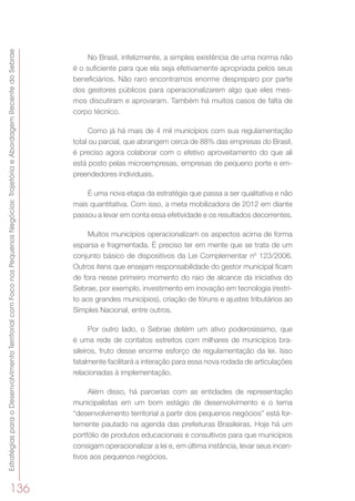 EstratégiasparaoDesenvolvimentoTerritorialcomFoconosPequenosNegócios:TrajetóriaeAbordagemRecentedoSebrae
136
No Brasil, infelizmente, a simples existência de uma norma não
é o suficiente para que ela seja efetivamente apropriada pelos seus
beneficiários. Não raro encontramos enorme despreparo por parte
dos gestores públicos para operacionalizarem algo que eles mes-
mos discutiram e aprovaram. Também há muitos casos de falta de
corpo técnico.
Como já há mais de 4 mil municípios com sua regulamentação
total ou parcial, que abrangem cerca de 88% das empresas do Brasil,
é preciso agora colaborar com o efetivo aproveitamento do que ali
está posto pelas microempresas, empresas de pequeno porte e em-
preendedores individuais.
É uma nova etapa da estratégia que passa a ser qualitativa e não
mais quantitativa. Com isso, a meta mobilizadora de 2012 em diante
passou a levar em conta essa efetividade e os resultados decorrentes.
Muitos municípios operacionalizam os aspectos acima de forma
esparsa e fragmentada. É preciso ter em mente que se trata de um
conjunto básico de dispositivos da Lei Complementar nº 123/2006.
Outros itens que ensejam responsabilidade do gestor municipal ficam
de fora nesse primeiro momento do raio de alcance da iniciativa do
Sebrae, por exemplo, investimento em inovação em tecnologia (restri-
to aos grandes municípios), criação de fóruns e ajustes tributários ao
Simples Nacional, entre outros.
Por outro lado, o Sebrae detém um ativo poderosíssimo, que
é uma rede de contatos estreitos com milhares de municípios bra-
sileiros, fruto desse enorme esforço de regulamentação da lei. Isso
fatalmente facilitará a interação para essa nova rodada de articulações
relacionadas à implementação.
Além disso, há parcerias com as entidades de representação
municipalistas em um bom estágio de desenvolvimento e o tema
“desenvolvimento territorial a partir dos pequenos negócios” está for-
temente pautado na agenda das prefeituras Brasileiras. Hoje há um
portfólio de produtos educacionais e consultivos para que municípios
consigam operacionalizar a lei e, em última instância, levar seus incen-
tivos aos pequenos negócios.
 