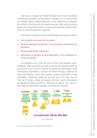 EstratégiasparaoDesenvolvimentoTerritorialcomFoconosPequenosNegócios:TrajetóriaeAbordagemRecentedoSebrae
137
Com isso, o projeto de “Implementação da Lei Geral das Micro
e Pequenas Empresas nos Municípios” se baseia em um instrumento
de medição dessa operacionalização e seus respectivos resultados.
Um sistema informacional onde serão lançadas informações práticas
acerca dos mecanismos da lei municipal que passaram a fazer a dife-
rença na vida dos pequenos negócios.
Para tanto, os esforços serão concentrados nos seguintes eixos:
1.	 Uso do poder de compra do município;
2.	 Desburocratização da abertura, funcionamento e fechamento de
empresas;
3.	 Microempreendedor individual; e
4.	 Nomeação de agentes de desenvolvimento, com condições mí-
nimas de trabalho.
Os resultados até o mês de maio de 2014 são bastante repre-
sentativos. Vale mencionar que todo o esforço de implementação da
Lei Geral tem por trás um sistema de gestão da informação muito
interessante, que lastreia o conceito de implementação a partir de 58
perguntas binárias, acerca dos quatros campos priorizados, e que
possibilita o upload de evidências de cada item. Com isso, hoje há
mais de 20 mil leis, editais de licitação, decretos, planos de trabalho
de agentes de desenvolvimento, memórias de cálculo, etc., que ver-
sam sobre os dispositivos das leis de fomento municipais60
.
Fonte: Sebrae/UDT
60	 http://app.pr.Sebrae.com.br/leigeralnacional/Home.do
 