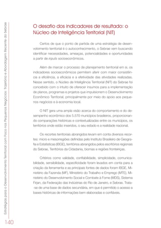 EstratégiasparaoDesenvolvimentoTerritorialcomFoconosPequenosNegócios:TrajetóriaeAbordagemRecentedoSebrae
140
O desafio dos indicadores de resultado: o
Núcleo de Inteligência Territorial (NIT)
Certos de que o ponto de partida de uma estratégia de desen-
volvimento territorial é o autoconhecimento, o Sebrae vem buscando
identificar necessidades, ameaças, potencialidades e oportunidades
a partir de inputs socioeconômicos.
Além de marcar o processo de planejamento territorial em si, os
indicadores socioeconômicos permitem aferir com maior consistên-
cia a eficiência, a eficácia e a efetividade das atividades realizadas.
Nesse sentido, o Núcleo de Inteligência Territorial (NIT) do Sebrae foi
concebido com o intuito de oferecer insumos para a implementação
de planos, programas e projetos que impulsionem o Desenvolvimento
Econômico Territorial, principalmente por meio do apoio aos peque-
nos negócios e à economia local.
O NIT gera uma ampla visão acerca do comportamento e do de-
sempenho econômico dos 5.570 municípios brasileiros, proporcionan-
do comparações históricas e contextualizadas entre os municípios, os
territórios onde estão inseridos, o seu estado e a realidade nacional.
Os recortes territoriais abrangidos levam em conta diversos recor-
tes: micro e mesorregiões definidas pelo Instituto Brasileiro de Geogra-
fia e Estatísticas (IBGE), territórios abrangidos pelos escritórios regionais
do Sebrae, Territórios da Cidadania, biomas e regiões fronteiriças.
Critérios como validade, confiabilidade, simplicidade, comunica-
bilidade, sensibilidade, especificidade foram levados em conta para a
criação da ferramenta e as principais fontes de dados foram IBGE, Mi-
nistério da Fazenda (MF), Ministério do Trabalho e Emprego (MTE), Mi-
nistério do Desenvolvimento Social e Combate à Fome (MDS), Sistema
Firjan, da Federação das Indústrias do Rio de Janeiro, e Sebrae. Trata-
-se de uma base de dados secundária, em que é permitido o acesso a
bases históricas de informações bem elaboradas e confiáveis.
 