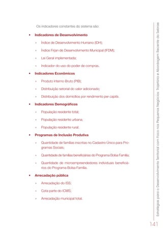 EstratégiasparaoDesenvolvimentoTerritorialcomFoconosPequenosNegócios:TrajetóriaeAbordagemRecentedoSebrae
141
Os indicadores constantes do sistema são:
•	 Indicadores de Desenvolvimento 
»» Índice de Desenvolvimento Humano (IDH);
»» Índice Firjan de Desenvolvimento Municipal (IFDM);
»» Lei Geral implementada;
»» Indicador do uso do poder de compras.
•	 Indicadores Econômicos  
»» Produto Interno Bruto (PIB);
»» Distribuição setorial do valor adicionado;
»» Distribuição dos domicílios por rendimento per capita.
•	 Indicadores Demográficos
»» População residente total;
»» População residente urbana;
»» População residente rural.
•	 Programas de Inclusão Produtiva
»» Quantidade de famílias inscritas no Cadastro Único para Pro-
gramas Sociais;
»» Quantidade de famílias beneficiárias do Programa Bolsa Família;
»» Quantidade de microempreendedores individuais beneficiá-
rios do Programa Bolsa Família.
•	 Arrecadação pública
»» Arrecadação do ISS;
»» Cota parte do ICMS;
»» Arrecadação municipal total.
 