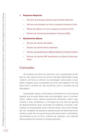 EstratégiasparaoDesenvolvimentoTerritorialcomFoconosPequenosNegócios:TrajetóriaeAbordagemRecentedoSebrae
142
•	 Pequenos Negócios
»» Número de empresas optantes pelo Simples Nacional;
»» Número de empregos na micro e pequena empresa e total;
»» Massa de salários na micro e pequena empresa e total;
»» Número de microempreendedores individuais (MEI).
•	 Atendimento Sebrae 
»» Número de clientes atendidos;
»» Número de atendimentos realizados;
»» Número de atendimentos a MEI beneficiários do Bolsa Família; e
»» Número de clientes MEI beneficiários do Bolsa Família aten-
didos.
Conclusão
As iniciativas que têm foco territorial, com a participação do Se-
brae ou não, devem primar um pouco mais pela objetividade e prag-
matismo, de forma a otimizar sua abordagem direcionada a resul-
tados e legados para a sociedade de forma mais palpável. Por isso
deve haver a escolha do viés econômico como o principal de sua
abordagem.
Capacitação maciça, continuada e consistente é um dos maiores
legados que se pode deixar para uma população, que é o conheci-
mento. Aliado a isso, setores econômicos prioritários melhor orga-
nizados e mais competitivos, a formação de uma rede de agentes
de desenvolvimento local, ancorados na prefeitura municipal e arti-
culados ao empresariado local e demais atores, teria como finalida-
de criar condições de perpetuar políticas locais de desenvolvimento,
criadas a partir de uma governança local estruturada e competente,
aproveitando-se de um bom ambiente de negócios e de melhores
oportunidades de mercado e inclusão produtiva.
 