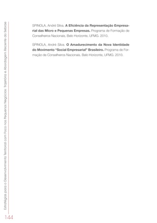 EstratégiasparaoDesenvolvimentoTerritorialcomFoconosPequenosNegócios:TrajetóriaeAbordagemRecentedoSebrae
144
SPINOLA, André Silva. A Eficiência da Representação Empresa-
rial das Micro e Pequenas Empresas. Programa de Formação de
Conselheiros Nacionais, Belo Horizonte, UFMG. 2010.
SPINOLA, André Silva. O Amadurecimento da Nova Identidade
do Movimento “Social Empresarial” Brasileiro. Programa de For-
mação de Conselheiros Nacionais, Belo Horizonte, UFMG. 2010.
 