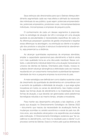 ODesafiodeAtenderMilhões,comQualidade
150
Seus esforços são direcionados para que o Sebrae ofereça aten-
dimento segmentado cada vez mais efetivo e alinhado às necessida-
des individuais do seu público, quais sejam: potenciais empreendedo-
res, potenciais empresários, produtores rurais, microempreendedores
individuais, microempresas e empresas de pequeno porte.
O conhecimento de cada um desses segmentos é preponde-
rante na estratégia de atuação da UAI e converge em uma atuação
ajustada às peculiaridades e necessidades específicas de cada um.
As diferenças perpassam questões de gestão empresarial e respeitar
essas diferenças na abordagem, na orientação ao cliente e na aplica-
ção dos produtos e soluções é estrutura fundamental do atendimen-
to, seja presencial ou a distância.
Ao alcançar quantidades expressivas de empresas atendidas,
ampliar a capacidade operacional para atendimento e fazê-lo ainda
com mais qualidade torna-se uma discussão inevitável. Nesse con-
texto, o atendimento individual determina uma atuação transversal no
universo de clientes do Sebrae. Orientados pela missão, nossos re-
sultados devem alcançar abrangência e efetividade cada vez maiores,
resultando em um crescimento mensurável e sustentável da represen-
tatividade da micro e pequena empresa na economia do país.
A maior estratégia a ser definida tem como objetivo sustentar a taxa
de crescimento da quantidade de atendimentos em consonância com
o aumento da qualidade e efetividade de atuação, o que exige ações
inovadoras em todos os canais de atendimento. Isso implica consoli-
dação nas formas atuais de atendimento e na implantação de novas
formas de atuação, e que deverão ser gerenciadas sobre plataformas
tecnológicas robustas e ao mesmo tempo, simples e inovadoras.
Para manter seu desempenho articulado a tais objetivos, a UAI
pauta sua atuação no Direcionamento Estratégico do Sebrae 2022
– documento que nasceu da necessidade de atualização frente às
mudanças ocorridas no cenário econômico e social do país nos últi-
mos anos, aos resultados alcançados e às experiências acumuladas
pela instituição. O Direcionamento Estratégico evidencia que “ter ex-
celência no atendimento, com foco no resultado para o cliente” é um
processo central do Sebrae. Esse é o motivo pelo qual as diretrizes da
 