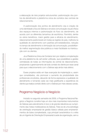 ODesafiodeAtenderMilhões,comQualidade
152
a elaboração de dois projetos estruturantes: padronização dos pon-
tos de atendimento e plataforma única de contatos das centrais de
relacionamento.
A padronização dos pontos de atendimento visa à criação de
uma identidade única do Sebrae e envolve comunicação visual e física
dos espaços internos e padronização do fluxo do atendimento, de
acordo com os diferentes tamanhos de escritórios. Permitirá, dentre
os vários benefícios, maior gestão para a eficácia do atendimento,
relacionamento padronizado em todas as regiões do país, melhoria na
qualidade do atendimento com padrões pré-estabelecidos, redução
no tempo de atendimento e otimização da comunicação, possibilitan-
do melhor segmentação dos públicos e maior facilidade na interlocu-
ção com os clientes.
Já a Plataforma Única de Contatos tem por objetivo a implantação
de uma plataforma de call center unificada, que possibilitará a gestão
centralizada de todas as informações da central de relacionamento,
propiciando o gerenciamento de todo contato do cliente por esse canal
para que o relacionamento com o Sebrae seja ainda mais efetivo.
Esses projetos estão em fase avançada de implantação e, assim
que consolidados, vão promover o aumento da produtividade dos
profissionais envolvidos, elevando de forma expressiva a qualidade do
atendimento e tornando cada vez mais gratificante a experiência do
cliente que realiza contato direto com o Sebrae por meio desses canais.
Programa Negócio a Negócio
Iniciado no segundo semestre de 2009, o Programa Nacional Ne-
gócio a Negócio constitui hoje um dos mais importantes instrumentos
do Sebrae para atendimento in loco e de grande relevância ao cumpri-
mento das metas mobilizadoras do Sebrae. Trata-se de uma estratégia
de orientação empresarial de gestão básica voltada para empreendi-
mentos de baixa complexidade, cuja principal característica é a visita
de um Agente de Orientação Empresarial à sede da organização, sem a
 