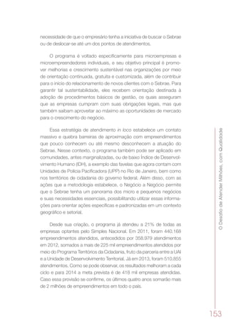 ODesafiodeAtenderMilhões,comQualidade
153
necessidade de que o empresário tenha a iniciativa de buscar o Sebrae
ou de deslocar-se até um dos pontos de atendimentos.
O programa é voltado especificamente para microempresas e
microempreendedores individuais, e seu objetivo principal é promo-
ver melhorias e crescimento sustentável nas organizações por meio
de orientação continuada, gratuita e customizada, além de contribuir
para o início do relacionamento de novos clientes com o Sebrae. Para
garantir tal sustentabilidade, eles recebem orientação destinada à
adoção de procedimentos básicos de gestão, os quais asseguram
que as empresas cumpram com suas obrigações legais, mas que
também saibam aproveitar ao máximo as oportunidades de mercado
para o crescimento do negócio.
Essa estratégia de atendimento in loco estabelece um contato
massivo e quebra barreiras de aproximação com empreendimentos
que pouco conhecem ou até mesmo desconhecem a atuação do
Sebrae. Nesse contexto, o programa também pode ser aplicado em
comunidades, antes marginalizadas, ou de baixo Índice de Desenvol-
vimento Humano (IDH), a exemplo das favelas que agora contam com
Unidades de Polícia Pacificadora (UPP) no Rio de Janeiro, bem como
nos territórios de cidadania do governo federal. Além disso, com as
ações que a metodologia estabelece, o Negócio a Negócio permite
que o Sebrae tenha um panorama dos micro e pequenos negócios
e suas necessidades essenciais, possibilitando utilizar essas informa-
ções para orientar ações específicas e padronizadas em um contexto
geográfico e setorial.
Desde sua criação, o programa já atendeu a 21% de todas as
empresas optantes pelo Simples Nacional. Em 2011, foram 440.168
empreendimentos atendidos, antecedidos por 358.979 atendimentos
em 2012, somados a mais de 225 mil empreendimentos atendidos por
meio do Programa Territórios da Cidadania, fruto da parceria entre a UAI
e a Unidade de Desenvolvimento Territorial. Já em 2013, foram 510.855
atendimentos. Como se pode observar, os resultados melhoram a cada
ciclo e para 2014 a meta prevista é de 418 mil empresas atendidas.
Caso essa provisão se confirme, os últimos quatro anos somarão mais
de 2 milhões de empreendimentos em todo o país.
 