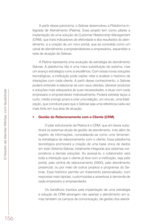 ODesafiodeAtenderMilhões,comQualidade
156
A partir desse panorama, o Sebrae desenvolveu a Plataforma In-
tegrada de Atendimento (Platina). Esse projeto tem como pilares a
implantação de uma solução de Customer Relationship Management
(CRM), que trará indicadores de efetividade e dos resultados do aten-
dimento, e a criação de um novo portal, que se consolida como um
canal de atendimento a empreendedores e empresários, expandido a
rede de atuação do Sebrae.
A Platina representa uma evolução da estratégia de atendimento
Sebrae. A plataforma não é uma mera substituição de sistema, mas
um avanço estratégico rumo à excelência. Com essas novas soluções
tecnológicas, a instituição pode captar, reter e analisar o histórico de
interações com cada cliente. A partir desse conhecimento, o Sebrae
poderá entender e relacionar-se com seus clientes, oferecer produtos
e soluções mais adequados às suas necessidades, e atuar com cada
empresário e empreendedor individualmente. Poderá estreitar laços a
curto, médio e longo prazo e criar uma relação, um vínculo, uma fideli-
zação, que corrobore para que o Sebrae seja uma referência cada vez
mais forte em sua área de atuação.
•	 Gestão do Relacionamento com o Cliente (CRM)
O pilar estruturante da Platina é o CRM, que em breve subs-
tituirá os sistemas atuais de gestão de atendimento, indo além do
registro de informações, consolidando-se como uma ferramen-
ta estratégica de relacionamento com o cliente. Essa plataforma
tecnológica promoverá a criação de uma base única de dados
em todo Sistema Sebrae, totalmente integrada aos sistemas cor-
porativos e demais soluções. Ao acessá-la, o colaborador verá
toda a interação que o cliente já teve com a instituição, seja pelo
portal, pela central de relacionamento (0800), pelo atendimento
presencial, ou por meio de outros projetos e programas do Se-
brae. Esse histórico permite um tratamento personalizado, com
respostas mais rápidas, customizadas e assertivas à demanda de
cada empresário e empreendedor.
Os benefícios trazidos pela implantação de uma estratégia
e solução de CRM abrangem não apenas o atendimento em si,
mas também os campos de comunicação, de gestão dos atendi-
 