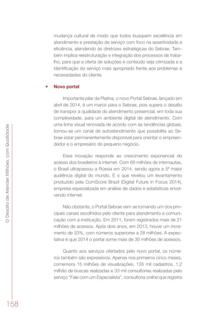 ODesafiodeAtenderMilhões,comQualidade
158
mudança cultural de modo que todos busquem excelência em
atendimento e prestação de serviço com foco na assertividade e
eficiência, atendendo às diretrizes estratégicas do Sebrae. Tam-
bém implica reestruturação e integração dos processos de traba-
lho, para que a oferta de soluções e conteúdo seja otimizada e a
identificação do serviço mais apropriado frente aos problemas e
necessidades do cliente.
•	 Novo portal
Importante pilar da Platina, o novo Portal Sebrae, lançado em
abril de 2014, é um marco para o Sebrae, pois supera o desafio
de transpor a qualidade do atendimento presencial, em toda sua
complexidade, para um ambiente digital de atendimento. Com
uma linha visual renovada de acordo com as tendências globais,
tornou-se um canal de autoatendimento que possibilita ao Se-
brae estar permanentemente disponível para orientar o empreen-
dedor e o empresário do pequeno negócio.
Essa inovação responde ao crescimento exponencial do
acesso dos brasileiros à internet. Com 68 milhões de internautas,
o Brasil ultrapassou a Rússia em 2014, sendo agora a 5ª maior
audiência digital do mundo. É o que revelou um levantamento
produzido pela ComScore Brazil (Digital Future in Focus 2014),
empresa especializada em análise de dados e estatísticas envol-
vendo internet.
Não obstante, o Portal Sebrae vem se tornando um dos prin-
cipais canais escolhidos pelo cliente para atendimento e comuni-
cação com a instituição. Em 2011, foram registrados mais de 21
milhões de acessos. Após dois anos, em 2013, houve um incre-
mento de 33%, com números superiores a 28 milhões. A expec-
tativa é que 2014 o portal some mais de 30 milhões de acessos.
Quanto aos serviços ofertados pelo novo portal, os núme-
ros também são expressivos. Apenas nos primeiros cinco meses,
comemora 15 milhões de visualizações, 135 mil cadastros, 1,2
milhão de buscas realizadas e 33 mil consultorias realizadas pelo
serviço “Fale com um Especialista”, consultoria online que registra
 