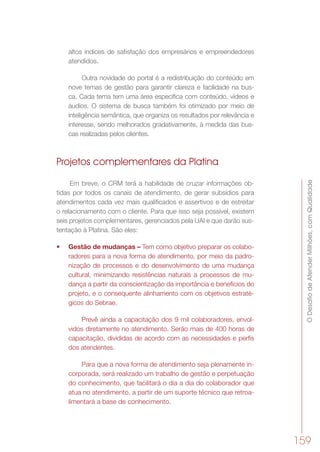 ODesafiodeAtenderMilhões,comQualidade
159
altos índices de satisfação dos empresários e empreendedores
atendidos.
Outra novidade do portal é a redistribuição do conteúdo em
nove temas de gestão para garantir clareza e facilidade na bus-
ca. Cada tema tem uma área específica com conteúdo, vídeos e
áudios. O sistema de busca também foi otimizado por meio de
inteligência semântica, que organiza os resultados por relevância e
interesse, sendo melhorados gradativamente, à medida das bus-
cas realizadas pelos clientes.
Projetos complementares da Platina
Em breve, o CRM terá a habilidade de cruzar informações ob-
tidas por todos os canais de atendimento, de gerar subsídios para
atendimentos cada vez mais qualificados e assertivos e de estreitar
o relacionamento com o cliente. Para que isso seja possível, existem
seis projetos complementares, gerenciados pela UAI e que darão sus-
tentação à Platina. São eles:
•	 Gestão de mudanças – Tem como objetivo preparar os colabo-
radores para a nova forma de atendimento, por meio da padro-
nização de processos e do desenvolvimento de uma mudança
cultural, minimizando resistências naturais a processos de mu-
dança a partir da conscientização da importância e benefícios do
projeto, e o consequente alinhamento com os objetivos estraté-
gicos do Sebrae.
Prevê ainda a capacitação dos 9 mil colaboradores, envol-
vidos diretamente no atendimento. Serão mais de 400 horas de
capacitação, divididas de acordo com as necessidades e perfis
dos atendentes.
Para que a nova forma de atendimento seja plenamente in-
corporada, será realizado um trabalho de gestão e perpetuação
do conhecimento, que facilitará o dia a dia do colaborador que
atua no atendimento, a partir de um suporte técnico que retroa-
limentará a base de conhecimento.
 
