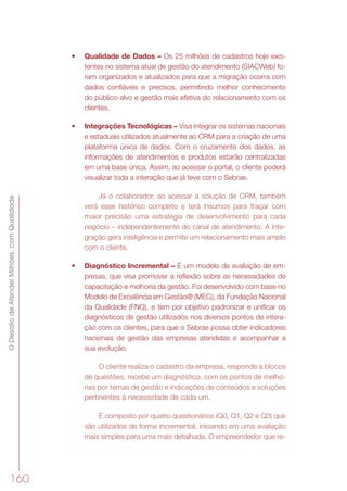ODesafiodeAtenderMilhões,comQualidade
160
•	 Qualidade de Dados – Os 25 milhões de cadastros hoje exis-
tentes no sistema atual de gestão do atendimento (SIACWeb) fo-
ram organizados e atualizados para que a migração ocorra com
dados confiáveis e precisos, permitindo melhor conhecimento
do público-alvo e gestão mais efetiva do relacionamento com os
clientes.
•	 Integrações Tecnológicas – Visa integrar os sistemas nacionais
e estaduais utilizados atualmente ao CRM para a criação de uma
plataforma única de dados. Com o cruzamento dos dados, as
informações de atendimentos e produtos estarão centralizadas
em uma base única. Assim, ao acessar o portal, o cliente poderá
visualizar toda a interação que já teve com o Sebrae.
Já o colaborador, ao acessar a solução de CRM, também
verá esse histórico completo e terá insumos para traçar com
maior precisão uma estratégia de desenvolvimento para cada
negócio – independentemente do canal de atendimento. A inte-
gração gera inteligência e permite um relacionamento mais amplo
com o cliente.
•	 Diagnóstico Incremental – É um modelo de avaliação de em-
presas, que visa promover a reflexão sobre as necessidades de
capacitação e melhoria da gestão. Foi desenvolvido com base no
Modelo de Excelência em Gestão® (MEG), da Fundação Nacional
da Qualidade (FNQ), e tem por objetivo padronizar e unificar os
diagnósticos de gestão utilizados nos diversos pontos de intera-
ção com os clientes, para que o Sebrae possa obter indicadores
nacionais de gestão das empresas atendidas e acompanhar a
sua evolução.
O cliente realiza o cadastro da empresa, responde a blocos
de questões, recebe um diagnóstico, com os pontos de melho-
rias por temas de gestão e indicações de conteúdos e soluções
pertinentes à necessidade de cada um.
É composto por quatro questionários (Q0, Q1, Q2 e Q3) que
são utilizados de forma incremental, iniciando em uma avaliação
mais simples para uma mais detalhada. O empreendedor que re-
 