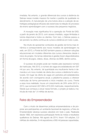 ODesafiodeAtenderMilhões,comQualidade
162
imediata. No entanto, o grande diferencial dos cursos à distância do
Sebrae nesse modelo massivo foi manter o padrão de qualidade no
atendimento. A manutenção de uma tutoria ativa e a adoção de es-
tratégias pedagógicas eficazes são essenciais na relação do processo
de ensino-aprendizagem com o sucesso dos pequenos negócios.
A inovação mais significativa foi a operação do Portal de EAD,
a partir de janeiro de 2013, com acesso imediato, vagas ilimitadas e
tutoria disponível a todos os clientes. Com isso, o Sebrae passou a
ser pioneiro na oferta contínua de cursos a distância em todo o país.
No intuito de apresentar conteúdos de gestão de forma mais di-
nâmica e correspondente aos novos modelos de aprendizagem na
web, em 2013, o Portal de EAD também passou a oferecer soluções
educacionais em modelos diferentes dos cursos oferecidos desde o
início do projeto. Os temas referentes à gestão foram disponibilizados
em forma de jogos, vídeos, dicas, oficinas via SMS, dentre outros.
O sucesso do projeto pode ser medido pelo expressivo número
de matrículas. Até 2012, o número de vagas era estabelecido em 597
mil por ano. No entanto, tal quantidade era insuficiente frente à de-
manda e um novo modelo de oferta dos cursos a distância foi estru-
turado. Em lugar da oferta de vagas em períodos pré-estabelecidos
de acordo com cronograma anual, a plataforma passou a oferecer
matrículas de forma permanente e início imediato do curso. Frente
a essa nova realidade, houve um crescimento de 29% entre 2012 e
2013, que somaram 627.692 e 810.355 matrículas, respectivamente.
Desde que começou a atuar nesse formato, o projeto já realizou ma-
trícula de mais de 1,4 milhão de alunos.
Feira do Empreendedor
Com o intuito de disseminar práticas empreendedoras e de pro-
piciar aos participantes um ambiente favorável de negócios, a Feira do
Empreendedor alcança sucesso absoluto em todo o país. Realizada
desde 1992, tem expressiva participação frente às metas e resultados
qualitativos do Sebrae. Até agosto de 2014, foram 154 edições, 2,3
milhões de visitantes, 9 mil expositores e 900 mil pessoas capacitadas.
 
