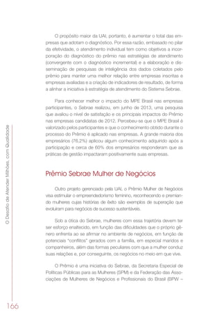 ODesafiodeAtenderMilhões,comQualidade
166
O propósito maior da UAI, portanto, é aumentar o total das em-
presas que adotam o diagnóstico. Por essa razão, embasado no pilar
da efetividade, o atendimento individual tem como objetivos a incor-
poração do diagnóstico do prêmio nas estratégias de atendimento
(convergente com o diagnóstico incremental) e a elaboração e dis-
seminação de pesquisas de inteligência dos dados coletados pelo
prêmio para manter uma melhor relação entre empresas inscritas e
empresas avaliadas e a criação de indicadores de resultado, de forma
a alinhar a iniciativa à estratégia de atendimento do Sistema Sebrae.
Para conhecer melhor o impacto do MPE Brasil nas empresas
participantes, o Sebrae realizou, em junho de 2013, uma pesquisa
que avaliou o nível de satisfação e os principais impactos do Prêmio
nas empresas candidatas de 2012. Percebeu-se que o MPE Brasil é
valorizado pelos participantes e que o conhecimento obtido durante o
processo do Prêmio é aplicado nas empresas. A grande maioria dos
empresários (76,2%) aplicou algum conhecimento adquirido após a
participação e cerca de 60% dos empresários responderam que as
práticas de gestão impactaram positivamente suas empresas.
Prêmio Sebrae Mulher de Negócios
Outro projeto gerenciado pela UAI, o Prêmio Mulher de Negócios
visa estimular o empreendedorismo feminino, reconhecendo e premian-
do mulheres cujas histórias de êxito são exemplos de superação que
evoluíram para negócios de sucesso sustentáveis.
Sob a ótica do Sebrae, mulheres com essa trajetória devem ter
ser esforço enaltecido, em função das dificuldades que o próprio gê-
nero enfrenta ao se afirmar no ambiente de negócios, em função de
potenciais “conflitos” gerados com a família, em especial maridos e
companheiros, além das formas peculiares com que a mulher conduz
suas relações e, por conseguinte, os negócios no meio em que vive.
O Prêmio é uma iniciativa do Sebrae, da Secretaria Especial de
Políticas Públicas para as Mulheres (SPM) e da Federação das Asso-
ciações de Mulheres de Negócios e Profissionais do Brasil (BPW –
 