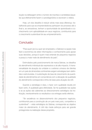 ODesafiodeAtenderMilhões,comQualidade
168
dução na defasagem entre o número de inscritas e candidatas (aque-
las que efetivamente fazem o autodiagnóstico e escrevem o relato).
Hoje, um dos desafios é reduzir ainda mais essa diferença, tra-
balhando para que as empreendedoras participem do processo até o
final e, se vencedoras, tenham a oportunidade de aprendizado e co-
nhecimento com aplicabilidade em seus negócios, contribuindo para
o crescimento sustentável de seu empreendimento.
Conclusão
“Para quem já é ou quer ser empresário, o Sebrae é a opção mais
fácil e econômica de obter informações e conhecimento para apoiar
suas decisões, porque é quem mais entende de pequenos negócios
e possui a maior rede de atendimento do país”.
Estimulados pelo posicionamento de marca Sebrae, os desafios
do atendimento individual são expressivos e de alto impacto. A trans-
versalidade de atuação da unidade e o extenso universo de clientes
em um país de dimensões continentais exigem estratégias bem defini-
das e estruturadas. A sustentação da taxa de crescimento da quanti-
dade de atendimentos em consonância com a elevação da qualidade
do atendimento corresponde à linha de base para atuação da UAI.
Quando a estratégia é clara, o fazer com qualidade resulta em
fazer certo. A qualidade gera efetividade. Se há qualidade nas ações
e se as ações são aderentes ao direcionamento estratégico da ins-
tituição, inevitavelmente os resultados e as entregas serão efetivos.
“Ter excelência no desenvolvimento dos pequenos negócios,
contribuindo para a construção de um país mais justo, competitivo e
sustentável” − visão estratégica do Sebrae, corresponde ao objetivo
maior do atendimento. A UAI não mede esforços para ser grande
protagonista na realização desse propósito.
 