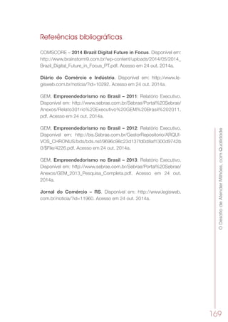 ODesafiodeAtenderMilhões,comQualidade
169
Referências bibliográficas
COMSCORE – 2014 Brazil Digital Future in Focus. Disponível em:
http://www.brainstorm9.com.br/wp-content/uploads/2014/05/2014_
Brazil_Digital_Future_in_Focus_PT.pdf. Acesso em 24 out. 2014a.
Diário do Comércio e Indústria. Disponível em: http://www.le-
gisweb.com.br/noticia/?id=10292. Acesso em 24 out. 2014a.
GEM, Empreendedorismo no Brasil – 2011: Relatório Executivo.
Disponível em: http://www.sebrae.com.br/Sebrae/Portal%20Sebrae/
Anexos/Relato301rio%20Executivo%20GEM%20Brasil%202011.
pdf. Acesso em 24 out. 2014a.
GEM, Empreendedorismo no Brasil – 2012: Relatório Executivo.
Disponível em: http://bis.Sebrae.com.br/GestorRepositorio/ARQUI-
VOS_CHRONUS/bds/bds.nsf/9696c98c23d137fd0d8af1300d9742b
0/$File/4226.pdf. Acesso em 24 out. 2014a.
GEM, Empreendedorismo no Brasil – 2013: Relatório Executivo.
Disponível em: http://www.sebrae.com.br/Sebrae/Portal%20Sebrae/
Anexos/GEM_2013_Pesquisa_Completa.pdf. Acesso em 24 out.
2014a.
Jornal do Comércio – RS. Disponível em: http://www.legisweb.
com.br/noticia/?id=11960. Acesso em 24 out. 2014a.
 