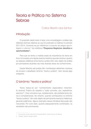 Prefácio
17
Teoria e Prática no Sistema
Sebrae
Carlos Alberto dos Santos1
Introdução
O propósito deste texto é fazer uma consolidação e análise das
reflexões teóricas relativas ao que foi praticado no Sebrae no período
2011/2014, tomando-se por referência o conjunto de artigos que in-
tegram o volume 7 da coletânea “Pequenos Negócios: desafios e
oportunidades”.
Para que se tenha a medida exata da importância do tema em
foco, foi incluída uma rápida resenha histórica que demonstra o quanto
as relações dialéticas entre teoria e prática têm sido objeto de análise
por pensadores atuantes nas mais diversas áreas de conhecimento.
Desde filósofos até poetas têm manifestado diferentes maneiras
de encarar o desafiador binômio “teoria e prática”. Sem dúvida algo
instigante.
O binômio “teoria e prática”
Teoria traduz-se por “conhecimento especulativo meramen-
te racional. Prática diz respeito a “ação concreta, uso, experiência,
exercício”2
. Dois conceitos que, isoladamente, são perfeitamente cla-
ros e compreensíveis. No entanto, quando contrapostos no binômio
“teoria e prática”, têm sido objeto de permanente exercício intelectual,
gerando polêmicas. Alguns exemplos dessa infindável discussão são
marcantes. Por outro lado, quando adequadamente combinados, os
resultados são promissores.
1	 Economista. Doutor pela Freie Universitaet Berlin. Diretor-técnico do Sebrae.
2	 CUNHA, Antônio Geraldo (2007).
 