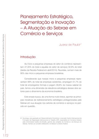 PlanejamentoEstratégico,SegmentaçãoeInovação–AAtuaçãodoSebraeemComércioeServiços
172
Planejamento Estratégico,
Segmentação e Inovação
– A Atuação do Sebrae em
Comércio e Serviços
Juarez de Paula67
Introdução
As micro e pequenas empresas do setor do comércio represen-
tam 47,35% do total e aquelas do setor de serviços 32,9% do total
(dados da Receita Federal em abril/2014). Reunidas, somam mais de
80% das micro e pequenas empresas brasileiras.
Considerando que nossas micro e pequenas empresas repre-
sentam 99% do total de empresas existentes, empregam 51,7% do
total de empregados formais e pagam 39,8% da massa salarial do
país, temos uma dimensão da relevância estratégica desses dois se-
tores para o dinamismo da economia brasileira.
Este ensaio busca, de uma forma muito breve, apontar as princi-
pais iniciativas de redirecionamento estratégico protagonizadas pelo
Sebrae em sua atuação nos setores de comércio e serviços no perí-
odo em questão.
67	 Sociólogo, pós-graduado em Desenvolvimento Econômico Local pelo Centro Internacional de
Formação da Organização Internacional do Trabalho (OIT), especialista em Comércio Exterior
pela Universidade Católica de Brasília, gerente das unidades de Comércio e de Serviços do
Sebrae, membro do Conselho Deliberativo do Sebrae no Distrito Federal.
 