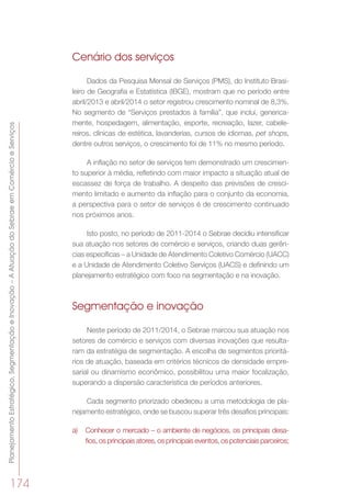 PlanejamentoEstratégico,SegmentaçãoeInovação–AAtuaçãodoSebraeemComércioeServiços
174
Cenário dos serviços
Dados da Pesquisa Mensal de Serviços (PMS), do Instituto Brasi-
leiro de Geografia e Estatística (IBGE), mostram que no período entre
abril/2013 e abril/2014 o setor registrou crescimento nominal de 8,3%.
No segmento de “Serviços prestados à família”, que inclui, generica-
mente, hospedagem, alimentação, esporte, recreação, lazer, cabele-
reiros, clínicas de estética, lavanderias, cursos de idiomas, pet shops,
dentre outros serviços, o crescimento foi de 11% no mesmo período.
A inflação no setor de serviços tem demonstrado um crescimen-
to superior à média, refletindo com maior impacto a situação atual de
escassez de força de trabalho. A despeito das previsões de cresci-
mento limitado e aumento da inflação para o conjunto da economia,
a perspectiva para o setor de serviços é de crescimento continuado
nos próximos anos.
Isto posto, no período de 2011-2014 o Sebrae decidiu intensificar
sua atuação nos setores de comércio e serviços, criando duas gerên-
cias específicas – a Unidade de Atendimento Coletivo Comércio (UACC)
e a Unidade de Atendimento Coletivo Serviços (UACS) e definindo um
planejamento estratégico com foco na segmentação e na inovação.
Segmentação e inovação
Neste período de 2011/2014, o Sebrae marcou sua atuação nos
setores de comércio e serviços com diversas inovações que resulta-
ram da estratégia de segmentação. A escolha de segmentos prioritá-
rios de atuação, baseada em critérios técnicos de densidade empre-
sarial ou dinamismo econômico, possibilitou uma maior focalização,
superando a dispersão característica de períodos anteriores.
Cada segmento priorizado obedeceu a uma metodologia de pla-
nejamento estratégico, onde se buscou superar três desafios principais:
a)	 Conhecer o mercado – o ambiente de negócios, os principais desa-
fios, os principais atores, os principais eventos, os potenciais parceiros;
 