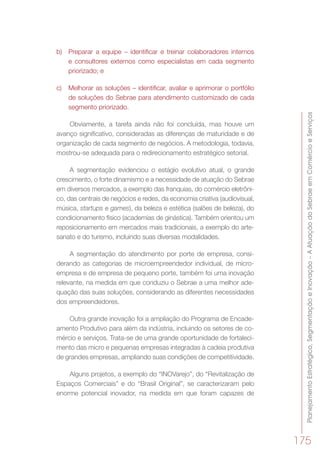 PlanejamentoEstratégico,SegmentaçãoeInovação–AAtuaçãodoSebraeemComércioeServiços
175
b)	 Preparar a equipe – identificar e treinar colaboradores internos
e consultores externos como especialistas em cada segmento
priorizado; e
c)	 Melhorar as soluções – identificar, avaliar e aprimorar o portfólio
de soluções do Sebrae para atendimento customizado de cada
segmento priorizado.
Obviamente, a tarefa ainda não foi concluída, mas houve um
avanço significativo, consideradas as diferenças de maturidade e de
organização de cada segmento de negócios. A metodologia, todavia,
mostrou-se adequada para o redirecionamento estratégico setorial.
A segmentação evidenciou o estágio evolutivo atual, o grande
crescimento, o forte dinamismo e a necessidade de atuação do Sebrae
em diversos mercados, a exemplo das franquias, do comércio eletrôni-
co, das centrais de negócios e redes, da economia criativa (audiovisual,
música, startups e games), da beleza e estética (salões de beleza), do
condicionamento físico (academias de ginástica). Também orientou um
reposicionamento em mercados mais tradicionais, a exemplo do arte-
sanato e do turismo, incluindo suas diversas modalidades.
A segmentação do atendimento por porte de empresa, consi-
derando as categorias de microempreendedor individual, de micro-
empresa e de empresa de pequeno porte, também foi uma inovação
relevante, na medida em que conduziu o Sebrae a uma melhor ade-
quação das suas soluções, considerando as diferentes necessidades
dos empreendedores.
Outra grande inovação foi a ampliação do Programa de Encade-
amento Produtivo para além da indústria, incluindo os setores de co-
mércio e serviços. Trata-se de uma grande oportunidade de fortaleci-
mento das micro e pequenas empresas integradas à cadeia produtiva
de grandes empresas, ampliando suas condições de competitividade.
Alguns projetos, a exemplo do “INOVarejo”, do “Revitalização de
Espaços Comerciais” e do “Brasil Original”, se caracterizaram pelo
enorme potencial inovador, na medida em que foram capazes de
 