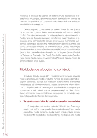 PlanejamentoEstratégico,SegmentaçãoeInovação–AAtuaçãodoSebraeemComércioeServiços
176
reorientar a atuação do Sebrae em setores muito tradicionais e re-
sistentes a mudanças, gerando resultados concretos em termos de
melhoria da qualidade, da competitividade, da rentabilidade e da sus-
tentabilidade dos negócios.
Outros projetos, como a série de vídeos “Curta Sebrae” (casos
de sucesso em hotelaria, bares e restaurantes) e as lojas-modelo (de
confecções, de minimercado, de salão de beleza, de restaurante –
Restaurante da Eugênia) inovaram com formas mais interativas e lú-
dicas de levar conhecimento para os empresários, melhorando tam-
bém as estratégias de branding institucional em grandes eventos, tais
como: Associação Paulista de Supermercados (Apas), Associação
Brasileira de Atacadistas e Distribuidores de Produtos Industrializados
(Abad), Associação Brasileira de Agências de Viagens (Abav), Festival
de Turismo de Gramado, Hair Brasil, Beauty Fair, Associação Brasilei-
ra de Bares, Restaurantes e Lanchonetes (Abrasel), Circuito Feiras do
Empreendedor, entre outros.
Prioridades de atuação no comércio
O Sebrae decidiu, desde 2011, fortalecer uma forma de atuação
mais segmentada, de modo a reduzir o número de projetos com abor-
dagem “genérica”, ou seja, que misturam o atendimento a diferentes
modalidades de comércio varejista. Nessa perspectiva, foram defini-
dos como prioritários os cinco segmentos do comércio varejista que
apresentam a maior densidade de pequenos negócios. Além disso,
foram priorizadas cinco modalidades transversais de comércio vare-
jista, totalizando dez formas de intervenção.
•	 Varejo da moda – lojas de vestuário, calçados e acessórios
O varejo da moda totaliza mais de 700 mil lojas. É um seg-
mento que reúne uma grande diversidade de negócios: moda
masculina, moda feminina, moda jovem, moda infanto-juvenil,
moda infantil, moda bebê, moda gestante, moda plus-size, moda
 