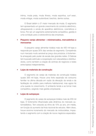 PlanejamentoEstratégico,SegmentaçãoeInovação–AAtuaçãodoSebraeemComércioeServiços
177
íntima, moda praia, moda fitness, moda esportiva, surf wear,
moda vintage, moda sustentável, brechós, dentre outras.
O Brasil detém o 5º maior mercado de moda. O segmento
tem apresentado um grande crescimento do comércio eletrônico,
ultrapassando a venda de aparelhos eletrônicos, cosméticos e
livros. Por ser um segmento extremamente competitivo, gestão é
uma condição para a sobrevivência das empresas.
•	 Pequeno varejo alimentar – minimercados, mercadinhos e
mercearias
O pequeno varejo alimentar totaliza mais de 400 mil lojas e
responde por quase 35% das vendas do segmento. Competindo
num mercado muito sensível ao preço dos produtos, é fortemen-
te ameaçado pelo poder de escala das grandes redes. O Sebrae
tem buscado estimular a cooperação com atacadistas e distribui-
dores, como também a criação de centrais de negócios e redes
entre lojistas independentes.
•	 Lojas de materiais de construção
O segmento do varejo de materiais de construção totaliza
quase 300 mil lojas. Houve uma forte expansão do consumo
familiar na última década em razão da elevação da renda e da
facilitação do crédito para melhoria habitacional, mas agora há
uma queda no crescimento. O ambiente tende a se tornar mais
competitivo, exigindo mais gestão empresarial.
•	 Lojas de autopeças
O segmento do varejo de autopeças totaliza mais de 200 mil
lojas. É fortemente influenciado pela dinâmica do mercado au-
tomobilístico. Tem crescido ao ritmo de 10% ao ano, em média,
em função do aumento da frota nacional de veículos. Além disso,
houve enorme incremento do mercado de motocicletas, impac-
tando o segmento com a criação de novos negócios especializa-
 