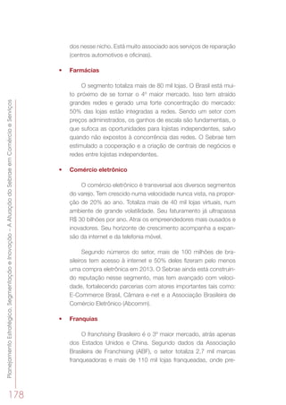 PlanejamentoEstratégico,SegmentaçãoeInovação–AAtuaçãodoSebraeemComércioeServiços
178
dos nesse nicho. Está muito associado aos serviços de reparação
(centros automotivos e oficinas).
•	 Farmácias
O segmento totaliza mais de 80 mil lojas. O Brasil está mui-
to próximo de se tornar o 4º maior mercado. Isso tem atraído
grandes redes e gerado uma forte concentração do mercado:
50% das lojas estão integradas a redes. Sendo um setor com
preços administrados, os ganhos de escala são fundamentais, o
que sufoca as oportunidades para lojistas independentes, salvo
quando não expostos à concorrência das redes. O Sebrae tem
estimulado a cooperação e a criação de centrais de negócios e
redes entre lojistas independentes.
•	 Comércio eletrônico
O comércio eletrônico é transversal aos diversos segmentos
do varejo. Tem crescido numa velocidade nunca vista, na propor-
ção de 20% ao ano. Totaliza mais de 40 mil lojas virtuais, num
ambiente de grande volatilidade. Seu faturamento já ultrapassa
R$ 30 bilhões por ano. Atrai os empreendedores mais ousados e
inovadores. Seu horizonte de crescimento acompanha a expan-
são da internet e da telefonia móvel.
Segundo números do setor, mais de 100 milhões de bra-
sileiros tem acesso à internet e 50% deles fizeram pelo menos
uma compra eletrônica em 2013. O Sebrae ainda está construin-
do reputação nesse segmento, mas tem avançado com veloci-
dade, fortalecendo parcerias com atores importantes tais como:
E-Commerce Brasil, Câmara e-net e a Associação Brasileira de
Comércio Eletrônico (Abcomm).
•	 Franquias
O franchising Brasileiro é o 3º maior mercado, atrás apenas
dos Estados Unidos e China. Segundo dados da Associação
Brasileira de Franchising (ABF), o setor totaliza 2,7 mil marcas
franqueadoras e mais de 110 mil lojas franqueadas, onde pre-
 