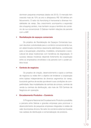PlanejamentoEstratégico,SegmentaçãoeInovação–AAtuaçãodoSebraeemComércioeServiços
179
dominam pequenas empresas (dados de 2013). O mercado tem
crescido mais de 10% ao ano e ultrapassou R$ 100 bilhões em
faturamento. O setor do franchising é transversal a diversas mo-
dalidades de varejo. Seu crescimento acompanha a expansão
dos shopping centers, mas também ocupa o território do comér-
cio de rua convencional. O Sebrae mantém relações de parceria
com a ABF.
•	 Revitalização de espaços comerciais
Os projetos de Revitalização de Espaços Comerciais bus-
cam devolver a atratividade para o comércio convencional de rua,
em determinados territórios claramente delimitados, contribuindo
para a recuperação urbanística, imobiliária, empresarial e socio-
cultural de áreas tradicionais com tendência de degradação. O
sucesso dessas iniciativas depende fortemente da cooperação
entre os empresários envolvidos e da parceria com o poder pú-
blico local.
•	 Centrais de negócios
Os projetos de criação, desenvolvimento e apoio a centrais
de negócios ou redes têm o objetivo de fortalecer a cooperação
entre lojistas independentes de diversos segmentos do varejo,
buscando ganhos de escala que elevem suas condições de com-
petitividade. Nas modalidades de centrais de compra, centrais de
venda ou centrais de distribuição, são mais de 700 Centrais de
Negócios em operação.
•	 Encadeamento Produtivo – Comércio
O Programa Nacional de Encadeamento Produtivo possibilita
a parceria entre Sebrae e grandes empresas para promover o
desenvolvimento de pequenas empresas integradas à cadeia de
valor da empresa-âncora. No setor do comércio estamos focados
nas cadeias de distribuição e comercialização de produtos.
 