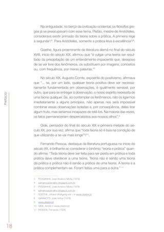 18
Prefácio
Na antiguidade, no berço da civilização ocidental, os filósofos gre-
gos já se preocupavam com esse tema. Platão, mestre de Aristóteles,
considerava existir primado da teoria sobre a prática. A primeira rege
à segunda3
/4
. Para Aristóteles, somente a prática leva à excelência5
/6
.
Goethe, figura proeminente da literatura alemã no final do século
XVIII, início do século XIX, afirmou que “é vulgar uma teoria ser resul-
tado da precipitação de um entendimento impaciente que, desejoso
de se ver livre dos fenômenos, os substituem por imagens, conceitos
ou, com frequência, por meras palavras.”7
No século XIX, Augusto Comte, expoente do positivismo, afirmava
que “... se, por um lado, qualquer teoria positiva deve ser necessa-
riamente fundamentada em observações, é igualmente sensível, por
outro, que para se entregar à observação, o nosso espírito necessita de
uma teoria qualquer. Se, ao contemplar os fenômenos, não os ligarmos
imediatamente a alguns princípios, não apenas nos será impossível
combinar essas observações isoladas e, por conseqüência, delas tirar
algum fruto, mas seríamos incapazes de retê-los. Na maioria das vezes,
os fatos permaneceriam despercebidos aos nossos olhos”.8
Gide, pensador do final do século XIX e primeira metade do sé-
culo XX, por sua vez, afirma que “toda teoria só é boa na condição de
que utilizando-a se vai mais longe”9
/10
.
Fernando Pessoa, destaque da literatura portuguesa no início do
século XX, é brilhante ao considerar o binômio “teoria e prática” quan-
do afirma: “Toda teoria deve ser feita para ser posta em prática e toda
prática deve obedecer a uma teoria. Teoria não é senão uma teoria
da prática e prática não é senão a prática de uma teoria. A teoria e a
prática complementam-se. Foram feitas uma para a outra.” 11
3	 PESSANHA, José Américo Motta (1979).
4	 edmarciuscarvalho.blogspot.com.br
5	 PESSANHA, José Américo Motta (1978)
6	 edmarciuscarvalho.blogspot.com.br
7	 GOETHE, Johann Wolfgang von – in www.citador.pt
8	 GIANNOTTI, José Arthur (1978).
9	 www.citador.pt
10	 GIDE, André in www.citador.pt
11	 PESSOA, Fernando (1926)
 