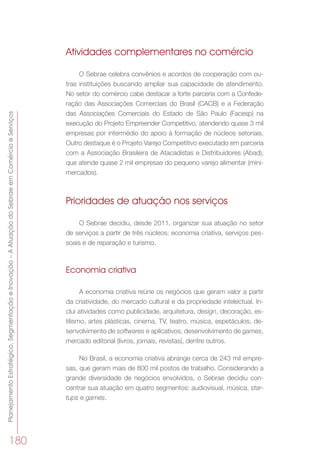 PlanejamentoEstratégico,SegmentaçãoeInovação–AAtuaçãodoSebraeemComércioeServiços
180
Atividades complementares no comércio
O Sebrae celebra convênios e acordos de cooperação com ou-
tras instituições buscando ampliar sua capacidade de atendimento.
No setor do comércio cabe destacar a forte parceria com a Confede-
ração das Associações Comerciais do Brasil (CACB) e a Federação
das Associações Comerciais do Estado de São Paulo (Facesp) na
execução do Projeto Empreender Competitivo, atendendo quase 3 mil
empresas por intermédio do apoio à formação de núcleos setoriais.
Outro destaque é o Projeto Varejo Competitivo executado em parceria
com a Associação Brasileira de Atacadistas e Distribuidores (Abad),
que atende quase 2 mil empresas do pequeno varejo alimentar (mini-
mercados).
Prioridades de atuação nos serviços
O Sebrae decidiu, desde 2011, organizar sua atuação no setor
de serviços a partir de três núcleos: economia criativa, serviços pes-
soais e de reparação e turismo.
Economia criativa
A economia criativa reúne os negócios que geram valor a partir
da criatividade, do mercado cultural e da propriedade intelectual. In-
clui atividades como publicidade, arquitetura, design, decoração, es-
tilismo, artes plásticas, cinema, TV, teatro, música, espetáculos, de-
senvolvimento de softwares e aplicativos, desenvolvimento de games,
mercado editorial (livros, jornais, revistas), dentre outros.
No Brasil, a economia criativa abrange cerca de 243 mil empre-
sas, que geram mais de 800 mil postos de trabalho. Considerando a
grande diversidade de negócios envolvidos, o Sebrae decidiu con-
centrar sua atuação em quatro segmentos: audiovisual, música, star-
tups e games.
 