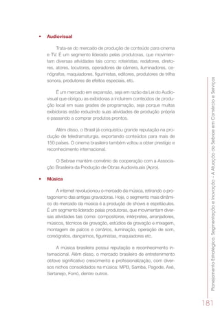 PlanejamentoEstratégico,SegmentaçãoeInovação–AAtuaçãodoSebraeemComércioeServiços
181
•	 Audiovisual
Trata-se do mercado de produção de conteúdo para cinema
e TV. É um segmento liderado pelas produtoras, que movimen-
tam diversas atividades tais como: roteiristas, redatores, direto-
res, atores, locutores, operadores de câmera, iluminadores, ce-
nógrafos, maquiadores, figurinistas, editores, produtores de trilha
sonora, produtores de efeitos especiais, etc.
É um mercado em expansão, seja em razão da Lei do Audio-
visual que obrigou as exibidoras a incluírem conteúdos de produ-
ção local em suas grades de programação, seja porque muitas
exibidoras estão reduzindo suas atividades de produção própria
e passando a comprar produtos prontos.
Além disso, o Brasil já conquistou grande reputação na pro-
dução de teledramaturgia, exportando conteúdos para mais de
150 países. O cinema brasileiro também voltou a obter prestígio e
reconhecimento internacional.
O Sebrae mantém convênio de cooperação com a Associa-
ção Brasileira da Produção de Obras Audiovisuais (Apro).
•	 Música	
A internet revolucionou o mercado da música, retirando o pro-
tagonismo das antigas gravadoras. Hoje, o segmento mais dinâmi-
co do mercado da música é a produção de shows e espetáculos.
É um segmento liderado pelas produtoras, que movimentam diver-
sas atividades tais como: compositores, intérpretes, arranjadores,
músicos, técnicos de gravação, estúdios de gravação e mixagem,
montagem de palcos e cenários, iluminação, operação de som,
coreógrafos, dançarinos, figurinistas, maquiadores etc.
A música brasileira possui reputação e reconhecimento in-
ternacional. Além disso, o mercado brasileiro de entretenimento
obteve significativo crescimento e profissionalização, com diver-
sos nichos consolidados na música: MPB, Samba, Pagode, Axé,
Sertanejo, Forró, dentre outros.
 