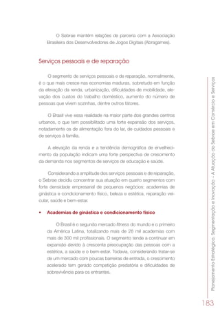 PlanejamentoEstratégico,SegmentaçãoeInovação–AAtuaçãodoSebraeemComércioeServiços
183
O Sebrae mantém relações de parceria com a Associação
Brasileira dos Desenvolvedores de Jogos Digitais (Abragames).
Serviços pessoais e de reparação
O segmento de serviços pessoais e de reparação, normalmente,
é o que mais cresce nas economias maduras, sobretudo em função
da elevação da renda, urbanização, dificuldades de mobilidade, ele-
vação dos custos do trabalho doméstico, aumento do número de
pessoas que vivem sozinhas, dentre outros fatores.
O Brasil vive essa realidade na maior parte dos grandes centros
urbanos, o que tem possibilitado uma forte expansão dos serviços,
notadamente os de alimentação fora do lar, de cuidados pessoais e
de serviços à família.
A elevação da renda e a tendência demográfica de envelheci-
mento da população indicam uma forte perspectiva de crescimento
da demanda nos segmentos de serviços de educação e saúde.
Considerando a amplitude dos serviços pessoais e de reparação,
o Sebrae decidiu concentrar sua atuação em quatro segmentos com
forte densidade empresarial de pequenos negócios: academias de
ginástica e condicionamento físico, beleza e estética, reparação vei-
cular, saúde e bem-estar.
•	 Academias de ginástica e condicionamento físico
O Brasil é o segundo mercado fitness do mundo e o primeiro
da América Latina, totalizando mais de 28 mil academias com
mais de 300 mil profissionais. O segmento tende a continuar em
expansão devido à crescente preocupação das pessoas com a
estética, a saúde e o bem-estar. Todavia, considerando tratar-se
de um mercado com poucas barreiras de entrada, o crescimento
acelerado tem gerado competição predatória e dificuldades de
sobrevivência para os entrantes.
 