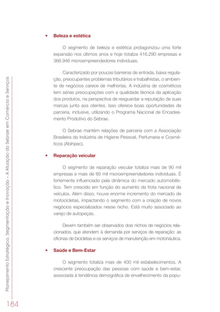 PlanejamentoEstratégico,SegmentaçãoeInovação–AAtuaçãodoSebraeemComércioeServiços
184
•	 Beleza e estética
O segmento de beleza e estética protagonizou uma forte
expansão nos últimos anos e hoje totaliza 416.290 empresas e
366.946 microempreendedores individuais.
Caracterizado por poucas barreiras de entrada, baixa regula-
ção, preocupantes problemas tributários e trabalhistas, o ambien-
te de negócios carece de melhorias. A indústria de cosméticos
tem sérias preocupações com a qualidade técnica da aplicação
dos produtos, na perspectiva de resguardar a reputação de suas
marcas junto aos clientes. Isso oferece boas oportunidades de
parceria, inclusive, utilizando o Programa Nacional de Encadea-
mento Produtivo do Sebrae.
O Sebrae mantém relações de parceria com a Associação
Brasileira da Indústria de Higiene Pessoal, Perfumaria e Cosmé-
ticos (Abihpec).
•	 Reparação veicular
O segmento de reparação veicular totaliza mais de 90 mil
empresas e mais de 80 mil microempreendedores individuais. É
fortemente influenciado pela dinâmica do mercado automobilís-
tico. Tem crescido em função do aumento da frota nacional de
veículos. Além disso, houve enorme incremento do mercado de
motocicletas, impactando o segmento com a criação de novos
negócios especializados nesse nicho. Está muito associado ao
varejo de autopeças.
Devem também ser observados dois nichos de negócios rela-
cionados, que atendem à demanda por serviços de reparação: as
oficinas de bicicletas e os serviços de manutenção em motonáutica.
•	 Saúde e Bem-Estar
O segmento totaliza mais de 400 mil estabelecimentos. A
crescente preocupação das pessoas com saúde e bem-estar,
associada à tendência demográfica de envelhecimento da popu-
 