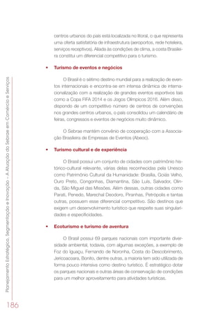 PlanejamentoEstratégico,SegmentaçãoeInovação–AAtuaçãodoSebraeemComércioeServiços
186
centros urbanos do país está localizada no litoral, o que representa
uma oferta satisfatória de infraestrutura (aeroportos, rede hoteleira,
serviços receptivos). Aliada às condições de clima, a costa Brasilei-
ra constitui um diferencial competitivo para o turismo.
•	 Turismo de eventos e negócios
O Brasil é o sétimo destino mundial para a realização de even-
tos internacionais e encontra-se em intensa dinâmica de interna-
cionalização com a realização de grandes eventos esportivos tais
como a Copa FIFA 2014 e os Jogos Olímpicos 2016. Além disso,
dispondo de um competitivo número de centros de convenções
nos grandes centros urbanos, o país consolidou um calendário de
feiras, congressos e eventos de negócios muito dinâmico.
O Sebrae mantém convênio de cooperação com a Associa-
ção Brasileira de Empresas de Eventos (Abeoc).
•	 Turismo cultural e de experiência
O Brasil possui um conjunto de cidades com patrimônio his-
tórico-cultural relevante, várias delas reconhecidas pela Unesco
como Patrimônio Cultural da Humanidade: Brasília, Goiás Velho,
Ouro Preto, Congonhas, Diamantina, São Luís, Salvador, Olin-
da, São Miguel das Missões. Além dessas, outras cidades como
Parati, Penedo, Marechal Deodoro, Piranhas, Petrópolis e tantas
outras, possuem esse diferencial competitivo. São destinos que
exigem um desenvolvimento turístico que respeite suas singulari-
dades e especificidades.
•	 Ecoturismo e turismo de aventura
O Brasil possui 69 parques nacionais com importante diver-
sidade ambiental, todavia, com algumas exceções, a exemplo de
Foz do Iguaçu, Fernando de Noronha, Costa do Descobrimento,
Jericoacoara, Bonito, dentre outras, a maioria tem sido utilizada de
forma pouco intensiva como destino turístico. É estratégico dotar
os parques nacionais e outras áreas de conservação de condições
para um melhor aproveitamento para atividades turísticas.
 
