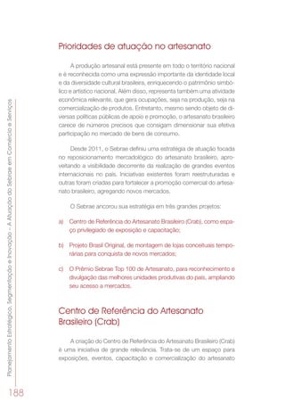PlanejamentoEstratégico,SegmentaçãoeInovação–AAtuaçãodoSebraeemComércioeServiços
188
Prioridades de atuação no artesanato
A produção artesanal está presente em todo o território nacional
e é reconhecida como uma expressão importante da identidade local
e da diversidade cultural brasileira, enriquecendo o patrimônio simbó-
lico e artístico nacional. Além disso, representa também uma atividade
econômica relevante, que gera ocupações, seja na produção, seja na
comercialização de produtos. Entretanto, mesmo sendo objeto de di-
versas políticas públicas de apoio e promoção, o artesanato brasileiro
carece de números precisos que consigam dimensionar sua efetiva
participação no mercado de bens de consumo.
Desde 2011, o Sebrae definiu uma estratégia de atuação focada
no reposicionamento mercadológico do artesanato brasileiro, apro-
veitando a visibilidade decorrente da realização de grandes eventos
internacionais no país. Iniciativas existentes foram reestruturadas e
outras foram criadas para fortalecer a promoção comercial do artesa-
nato brasileiro, agregando novos mercados.
O Sebrae ancorou sua estratégia em três grandes projetos:
a)	 Centro de Referência do Artesanato Brasileiro (Crab), como espa-
ço privilegiado de exposição e capacitação;
b)	 Projeto Brasil Original, de montagem de lojas conceituais tempo-
rárias para conquista de novos mercados;
c)	 O Prêmio Sebrae Top 100 de Artesanato, para reconhecimento e
divulgação das melhores unidades produtivas do país, ampliando
seu acesso a mercados.
Centro de Referência do Artesanato
Brasileiro (Crab)
A criação do Centro de Referência do Artesanato Brasileiro (Crab)
é uma iniciativa de grande relevância. Trata-se de um espaço para
exposições, eventos, capacitação e comercialização do artesanato
 