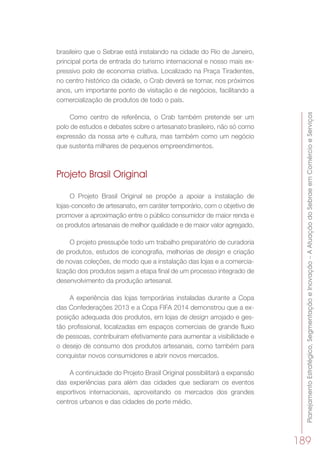 PlanejamentoEstratégico,SegmentaçãoeInovação–AAtuaçãodoSebraeemComércioeServiços
189
brasileiro que o Sebrae está instalando na cidade do Rio de Janeiro,
principal porta de entrada do turismo internacional e nosso mais ex-
pressivo polo de economia criativa. Localizado na Praça Tiradentes,
no centro histórico da cidade, o Crab deverá se tornar, nos próximos
anos, um importante ponto de visitação e de negócios, facilitando a
comercialização de produtos de todo o país.
Como centro de referência, o Crab também pretende ser um
polo de estudos e debates sobre o artesanato brasileiro, não só como
expressão da nossa arte e cultura, mas também como um negócio
que sustenta milhares de pequenos empreendimentos.
Projeto Brasil Original
O Projeto Brasil Original se propõe a apoiar a instalação de
lojas-conceito de artesanato, em caráter temporário, com o objetivo de
promover a aproximação entre o público consumidor de maior renda e
os produtos artesanais de melhor qualidade e de maior valor agregado.
O projeto pressupõe todo um trabalho preparatório de curadoria
de produtos, estudos de iconografia, melhorias de design e criação
de novas coleções, de modo que a instalação das lojas e a comercia-
lização dos produtos sejam a etapa final de um processo integrado de
desenvolvimento da produção artesanal.
A experiência das lojas temporárias instaladas durante a Copa
das Confederações 2013 e a Copa FIFA 2014 demonstrou que a ex-
posição adequada dos produtos, em lojas de design arrojado e ges-
tão profissional, localizadas em espaços comerciais de grande fluxo
de pessoas, contribuíram efetivamente para aumentar a visibilidade e
o desejo de consumo dos produtos artesanais, como também para
conquistar novos consumidores e abrir novos mercados.
A continuidade do Projeto Brasil Original possibilitará a expansão
das experiências para além das cidades que sediaram os eventos
esportivos internacionais, aproveitando os mercados dos grandes
centros urbanos e das cidades de porte médio.
 