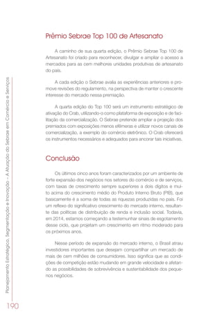 PlanejamentoEstratégico,SegmentaçãoeInovação–AAtuaçãodoSebraeemComércioeServiços
190
Prêmio Sebrae Top 100 de Artesanato
A caminho de sua quarta edição, o Prêmio Sebrae Top 100 de
Artesanato foi criado para reconhecer, divulgar e ampliar o acesso a
mercados para as cem melhores unidades produtivas de artesanato
do país.
A cada edição o Sebrae avalia as experiências anteriores e pro-
move revisões do regulamento, na perspectiva de manter o crescente
interesse do mercado nessa premiação.
A quarta edição do Top 100 será um instrumento estratégico de
ativação do Crab, utilizando-o como plataforma de exposição e de faci-
litação da comercialização. O Sebrae pretende ampliar a projeção dos
premiados com exposições menos efêmeras e utilizar novos canais de
comercialização, a exemplo do comércio eletrônico. O Crab oferecerá
os instrumentos necessários e adequados para ancorar tais iniciativas.
Conclusão
Os últimos cinco anos foram caracterizados por um ambiente de
forte expansão dos negócios nos setores do comércio e de serviços,
com taxas de crescimento sempre superiores a dois dígitos e mui-
to acima do crescimento médio do Produto Interno Bruto (PIB), que
basicamente é a soma de todas as riquezas produzidas no país. Foi
um reflexo do significativo crescimento do mercado interno, resultan-
te das políticas de distribuição de renda e inclusão social. Todavia,
em 2014, estamos começando a testemunhar sinais de esgotamento
desse ciclo, que projetam um crescimento em ritmo moderado para
os próximos anos.
Nesse período de expansão do mercado interno, o Brasil atraiu
investidores importantes que desejam compartilhar um mercado de
mais de cem milhões de consumidores. Isso significa que as condi-
ções de competição estão mudando em grande velocidade e afetan-
do as possibilidades de sobrevivência e sustentabilidade dos peque-
nos negócios.
 