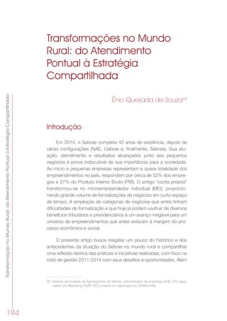 TransformaçãonoMundoRural:doAtendimentoPontualàEstratégiaCompartilhada
194
Transformações no Mundo
Rural: do Atendimento
Pontual à Estratégia
Compartilhada
Ênio Queijada de Souza68
Introdução
Em 2014, o Sebrae completa 42 anos de existência, depois de
várias configurações (NAE, Cebrae e, finalmente, Sebrae). Sua atu-
ação, atendimento e resultados alcançados junto aos pequenos
negócios é prova indiscutível de sua importância para a sociedade.
As micro e pequenas empresas representam a quase totalidade dos
empreendimentos no país, respondem por cerca de 52% dos empre-
gos e 27% do Produto Interno Bruto (PIB). O antigo “conta própria”
transformou-se no microempreendedor individual (MEI), proporcio-
nando grande volume de formalizações de negócios em curto espaço
de tempo. A ampliação de categorias de negócios que antes tinham
dificuldades de formalização e que hoje já podem usufruir de diversos
benefícios tributários e previdenciários é um avanço inegável para um
universo de empreendimentos que antes estavam à margem do pro-
cesso econômico e social.
O presente artigo busca resgatar um pouco do histórico e dos
antecedentes da atuação do Sebrae no mundo rural e compartilhar
uma reflexão teórica das práticas e iniciativas realizadas, com foco no
ciclo de gestão 2011-2014 com seus desafios e oportunidades. Além
68	 Gerente da Unidade de Agronegócios do Sebrae, administrador de empresas (UnB, DF), espe-
cialista em Marketing (FAAP, SP) e mestre em Agronegócios (UFMS/UnB).
 